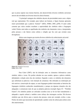 52
que se possa superar essa imensa barreira, são desenvolvidos diversos símbolos universais
através das atividades em diversas áreas da ciência humana.
“A principal vantagem dos símbolos decorre da proximidade maior com o objeto
real que representam. Por exemplo, para indicar um homem, a figura humana apresenta
maior proximidade que a palavra „homem‟” (IIDA, ITIRO, 2005, p298). O autor ainda
comenta que vários estudos ressaltam a superioridade dos símbolos sobre a linguagem
verbal. Porém, nem todos os significados dos símbolos são claramente vistos e interpretados
pelas pessoas e são fatores como cultura e religião que faz com que existam essas
divergências.
Abaixo uma imagem que mostra diversos símbolos de conhecimento universal.
Figura 33: Símbolos Universais
Fonte: IIDA, 2005
Para Calori (2007), não há distinção entre os elementos informativos como
símbolo, índice e ícone. Ele prefere abordar em seus estudos, apenas a palavra símbolo,
defendendo a relação entre elas são similares. Segundo o autor, os símbolos são elementos
que substituem as palavras e tem intenção de comunicar. São utilizados na sinalização por
três motivos: conservação do espaço, as suas linguagens podem transcender as barreiras das
linguagens (símbolos conhecidos mundialmente), e porque em algumas situações eles são
adequados e comunicam mais do que as próprias palavras (exemplo figura 45 - “Proibido
Fumar”). Os símbolos podem ser utilizados sozinhos (isso se for de fácil entendimento e
adequado a aquela cultura) e também como reforço das mensagens escritas. Há diversos
símbolos que são óbvios para a maioria das pessoas, como por exemplo, aviões e setas.
Porém, há outros que necessitam de aprendizado e podem variar de cultura para cultura como
dito anteriormente.
 