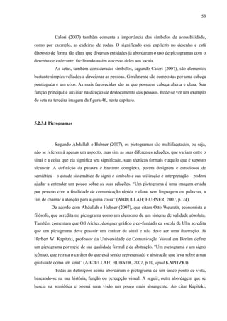 53
Calori (2007) também comenta a importância dos símbolos de acessibilidade,
como por exemplo, as cadeiras de rodas. O significado está explícito no desenho e está
disposto de forma tão clara que diversas entidades já abordaram o uso de pictogramas com o
desenho de caderante, facilitando assim o acesso deles aos locais.
As setas, também consideradas símbolos, segundo Calori (2007), são elementos
bastante simples voltados a direcionar as pessoas. Geralmente são compostas por uma cabeça
pontiaguda e um eixo. As mais favorecidas são as que possuem cabeça aberta e clara. Sua
função principal é auxiliar na direção de deslocamento das pessoas. Pode-se ver um exemplo
de seta na terceira imagem da figura 46, neste capítulo.
5.2.3.1 Pictogramas
Segundo Abdullah e Hubner (2007), os pictogramas são multifacetados, ou seja,
não se referem à apenas um aspecto, mas sim as suas diferentes relações, que variam entre o
sinal e a coisa que ela significa seu significado, suas técnicas formais e aquilo que é suposto
alcançar. A definição da palavra é bastante complexa, porém designers e estudiosos de
semiótica – o estudo sistemático de signo e símbolo e sua utilização e interpretação – podem
ajudar a entender um pouco sobre as suas relações. “Um pictograma é uma imagem criada
por pessoas com a finalidade de comunicação rápida e clara, sem linguagem ou palavras, a
fim de chamar a atenção para alguma coisa” (ABDULLAH; HUBNER, 2007, p. 24).
De acordo com Abdullah e Hubner (2007), que citam Otto Weurath, economista e
filósofo, que acredita no pictograma como um elemento de um sistema de validade absoluta.
Também comentam que Otl Aicher, designer gráfico e co-fundado da escola de Ulm acredita
que um pictograma deve possuir um caráter de sinal e não deve ser uma ilustração. Já
Herbert W. Kapitzki, professor da Universidade de Comunicação Visual em Berlim define
um pictograma por meio de sua qualidade formal e de abstração. "Um pictograma é um signo
icônico, que retrata o caráter do que está sendo representado e abstração que leva sobre a sua
qualidade como um sinal” (ABDULLAH; HUBNER, 2007, p.10, apud KAPITZKI).
Todas as definições acima abordaram o pictograma de um único ponto de vista,
baseando-se na sua história, função ou percepção visual. A seguir, outra abordagem que se
baseia na semiótica e possui uma visão um pouco mais abrangente. Ao citar Kapitzki,
 