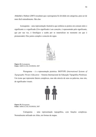 54
Abdullah e Hubner (2007) ressaltam que o pictograma foi dividido em categorias, para ser de
mais fácil entendimento. São elas:
Iconograma – uma representação ilustrativa que enfatiza os pontos em comum entre o
significante e o significado (Um significado é um conceito, é representado pelo significante,
que por sua vez, é fonológico e acaba por se materializar no momento em que é
pronunciado). Eles juntos compõe o conceito de signo.
Figura 34: Iconograma
Fonte: ABDULLAH; HUBNER, 2007
Pictograma – é a representação pictórica. ISOTYPE (International Systems of
Typographic Picture Education – Sistema Internacional de Educação Tipográfica Pictórica).
Um ícone que representa fatores complexos, mas não através de sons ou palavras, mas sim,
de significados visuais.
Figura 35: Pictograma
Fonte: ABDULLAH; HUBNER, 2007
Cartograma – uma representação topográfica, com funções complexas.
Normalmente utilizado em Atlas, em formas de mapas.
 