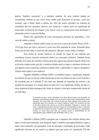 57
palavra “banheiro masculino” e o contrário também. As setas também podem ser
consideradas símbolo já que serve como atalho para direcionar as pessoas, como por
exemplo, siga a frente, dobre a direita, etc. Eles são muito utilizados em sistemas de
orientações por três principais motivos: por conservar o espaço, pelo seu significado de
transcender as barreiras das línguas e por muitas vezes se comunicarem mais facilmente e
claramente como é o caso das flechas.
Muitos dos significados de certos pictogramas precisam ser aprendidos, e isso
varia de cultura a cultura.
Abdullah e Hubner (2007) citam em seu livro a teoria de Charles Pierce (1839 –
1914) que disse que todo o universo é como uma rede ampliada de sinais. Pensando dessa
forma, ele dividiu todos os sinais em três categorias. São elas: ícones, índice e símbolo.
Essa forma de divisão baseia-se na relação do signo do seu referente por
semelhança (ícone), conexão existencial (índice) ou convenção (símbolo). Também foram
definidos três ramos da semiótica (ciência geral dos signos) que possuem ligação direta com
as divisões citadas acima, que são: a sintática (relação entre os signos e estruturas formais em
que alguma coisa é expressa), semântica (relação entre o significado e o signo) e pragmática
(relação entre signos e seus usuários).
Segundo Abdullah e Hubner (2007), a semântica (signo e significado), depende
do contexto em que se está do conhecimento que se tem, da cultura em que se está inserido e
da sociedade que se é rodeada. É um ramo que depende do repertório do emissor e do
receptor da mensagem. É a relação direta do sinal com o seu significado. Porém, ele não é o
único responsável pela mensagem que chega ao receptor e nem pela compreensão correta de
um indivíduo.
O contexto em que o sinal é percebido é um fator decisivo para a sua recepção. As
diferentes circunstâncias podem levar a um único sinal sendo interpretada de várias
maneiras. Por outro lado, não é possível para um sinal ambíguo para assumir um
significado único. Por exemplo, se o sinal é a palavra "cama", só o contexto nos dirá
se devemos dormir nela mesma ou em flores plantadas. Enquanto o contexto está
claro, o significado permanece obscuro. O grau de correspondência entre o remetente
eo repertório do receptor de sinais é também um factor importante na interpretação
correta, os sinais mais eles têm em comum, maior a probabilidade de um
entendimento claro (ABDULLAH; HUBNER, 2007, p. 14).
Abdullah e Hubner (2007) comentam que a sigmática têm relações diretas entre
signo e ícone (uma ilustração, uma imagem), signo e símbolo (uma representação) e signo e
índice (uma indicação, um apontador). Grau de abstração e declaração de motivação. Cada
significado necessita de um motivo ou objetivo para que possa ser visualizado. Ele não
 