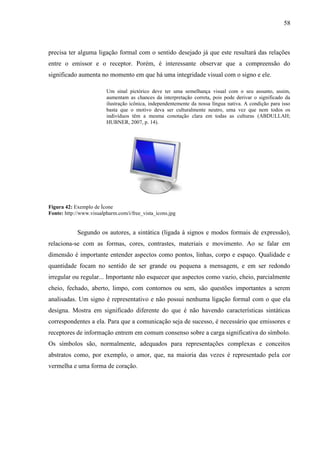 58
precisa ter alguma ligação formal com o sentido desejado já que este resultará das relações
entre o emissor e o receptor. Porém, é interessante observar que a compreensão do
significado aumenta no momento em que há uma integridade visual com o signo e ele.
Um sinal pictórico deve ter uma semelhança visual com o seu assunto, assim,
aumentam as chances da interpretação correta, pois pode derivar o significado da
ilustração icônica, independentemente da nossa língua nativa. A condição para isso
basta que o motivo deva ser culturalmente neutro, uma vez que nem todos os
indivíduos têm a mesma conotação clara em todas as culturas (ABDULLAH;
HUBNER, 2007, p. 14).
Figura 42: Exemplo de Ícone
Fonte: http://www.visualpharm.com/i/free_vista_icons.jpg
Segundo os autores, a sintática (ligada à signos e modos formais de expressão),
relaciona-se com as formas, cores, contrastes, materiais e movimento. Ao se falar em
dimensão é importante entender aspectos como pontos, linhas, corpo e espaço. Qualidade e
quantidade focam no sentido de ser grande ou pequena a mensagem, e em ser redondo
irregular ou regular... Importante não esquecer que aspectos como vazio, cheio, parcialmente
cheio, fechado, aberto, limpo, com contornos ou sem, são questões importantes a serem
analisadas. Um signo é representativo e não possui nenhuma ligação formal com o que ela
designa. Mostra em significado diferente do que é não havendo características sintáticas
correspondentes a ela. Para que a comunicação seja de sucesso, é necessário que emissores e
receptores de informação entrem em comum consenso sobre a carga significativa do símbolo.
Os símbolos são, normalmente, adequados para representações complexas e conceitos
abstratos como, por exemplo, o amor, que, na maioria das vezes é representado pela cor
vermelha e uma forma de coração.
 