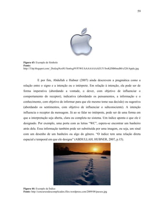 59
Figura 43: Exemplo de Símbolo
Fonte:
http://3.bp.blogspot.com/_Dodzqi9cx0U/Sm6xg9VP3WI/AAAAAAAAEUY/SwKZ0B0meB0/s320/Apple.jpg
E por fim, Abdullah e Hubner (2007) ainda descrevem a pragmática como a
relação entre o signo e a intenção ou o intérprete. Em relação à intenção, ela pode ser de
forma imperativa (abordando a vontade, o dever, com objetivo de influenciar o
comportamento do receptor), indicativa (abordando os pensamentos, a informação e o
conhecimento, com objetivo de informar para que ele mesmo tome sua decisão) ou sugestiva
(abordando os sentimentos, com objetivo de influenciar o subconsciente). A intenção
influencia o receptor da mensagem. Já ao se falar no intérprete, pode ser de uma forma em
que a interpretação seja aberta, clara ou completa no sistema. Um índice aponta o que ele é
designado. Por exemplo, uma porta com as letras “WC”, espera-se encontrar um banheiro
atrás dela. Essa informação também pode ser substituída por uma imagem, ou seja, um sinal
com um desenho de um banheiro ou algo do gênero. “O índice tem uma relação direta
espacial e temporal em que ele designa” (ABDULLAH; HUBNER, 2007, p.15).
Figura 44: Exemplo de Índice
Fonte: http://concursosdescomplicados.files.wordpress.com/2009/08/passos.jpg
 