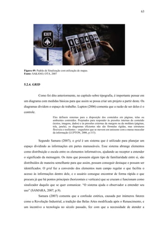 63
Figura 49: Padrão de Sinalização com utilização de mapas.
Fonte: SAKANO; OTA, 2007
5.2.4. GRID
Como foi dito anteriormente, no capítulo sobre tipografia, é importante pensar em
um diagrama com medidas básicas para que assim se possa criar um projeto a partir deste. Os
diagramas dividem o espaço de trabalho. Lupton (2006) comenta que a razão de ser deles é o
controle.
Eles definem sistemas para a disposição dos conteúdos em páginas, telas ou
ambientes contruídos. Projetados para responder às pressões internas do conteúdo
(textos, imagens, dados) e às pressões externas da margem ou da moldura (páginas,
tela, janela), os diagramas eficientes não são fórmulas rígidas, mas estruturas
flexíveis e resilientes – esqueletos que se movem em uníssono com a massa muscular
da informação (LUPTON, 2006, p.113).
Segundo Samara (2007), o grid é um sistema que é utilizado para planejar um
espaço dividindo as informações em partes manuseáveis. Esse sistema abrange elementos
como distribuição e escala entre os elementos informativos, ajudando ao receptor a entender
o significado da mensagem. Os itens que possuem algum tipo de familiaridade entre si, são
distribuídos de maneira semelhante para que assim, possam conseguir destaque e possam ser
identificados. O grid faz a conversão dos elementos num campo regular o que facilita o
acesso às informações dentro dele, e o usuário consegue encontrar de forma rápida o que
procura já que há pontos principais (horizontais e verticais) que se cruzam e funcionam como
sinalizador daquilo que se quer comunicar. “O sistema ajuda o observador a entender seu
uso” (SAMARA, 2007, p.9).
Samara (2007) comenta que a confusão estética, causada por inúmeros fatores
como a Revolução Industrial, a tradição das Belas Artes modificada após o Renascimento, e
um incentivo a tecnologia no século passado, fez com que a necessidade de atender a
 