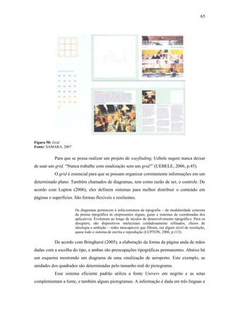 65
Figura 50: Grid
Fonte: SAMARA, 2007
Para que se possa realizar um projeto de wayfinding, Uebele sugere nunca deixar
de usar um grid. “Nunca trabalhe com sinalização sem um grid!” (UEBELE, 2006, p.45).
O grid é essencial para que se possam organizar corretamente informações em um
determinado plano. Também chamados de diagramas, tem como razão de ser, o controle. De
acordo com Lupton (2006), eles definem sistemas para melhor distribuir o conteúdo em
páginas e superfícies. São formas flexíveis e resilientes.
Os diagramas pertencem à infra-estrutura da tipografia – da modularidade concreta
da prensa tipográfica às onipresentes réguas, guias e sistemas de coordenadas dos
aplicativos. Evoluíram ao longo de séculos de desenvolvimento tipográfico. Para os
designers, são dispositivos intelectuais cuidadosamente refinados, cheios de
ideologia e ambição – redes inescapáveis que filtram, em algum nível de resolução,
quase todo o sistema de escrita e reprodução (LUPTON, 2006, p.113).
De acordo com Bringhurst (2005), a elaboração da forma da página anda de mãos
dadas com a escolha do tipo, e ambas são preocupações tipográficas permanentes. Abaixo há
um esquema mostrando um diagrama de uma sinalização de aeroporto. Este exemplo, as
unidades dos quadrados são determinadas pelo tamanho real do pictograma.
Esse sistema eficiente padrão utiliza a fonte Univers em negrito e as setas
complementam a fonte, e também alguns pictogramas. A informação é dada em três linguas e
 