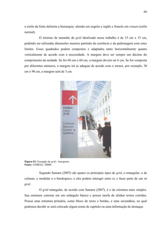 66
o estilo da fonte delimita a hierarquia: alemão em negrito e inglês e francês em roman (estilo
normal).
O mínimo de tamanho de grid idealizado nesse trabalho é de 15 cm x 15 cm,
podendo ser utilizadas dimensões maiores partindo da coerência e da padronagem com estes
limites. Esses quadrados podem compostos e adaptados tanto horizontalmente quanto
verticalmente de acordo com a necessidade. A margem deve ser sempre um décimo do
comprimento da unidade. Se for 60 cm x 60 cm, a margem deverá ser 6 cm. Se for composta
por diferentes números, a margem irá se adequar de acordo com o menor, por exemplo, 30
cm x 90 cm, a margem será de 3 cm.
Figura 51: Exemplo de grid - Aeroporto
Fonte: UEBELE, 20006.
Segundo Samara (2007) são quatro os principais tipos de grid, o retangular, o de
colunas, o modular e o hierárquico, e eles podem interagir entre si, e fazer parte de um só
grid.
O grid retangular, de acordo com Samara (2007), é o de estrutura mais simples.
Sua estrutura consiste em um retângulo básico e possui tarefa de alinhar textos corridos.
Possui uma estrutura primária, como bloco de texto e bordas, e uma secundária, na qual
podemos decidir se será colocado algum nome de capítulo ou uma informação de destaque.
 