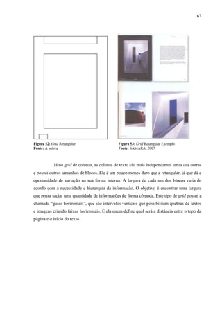 67
Figura 52: Grid Retangular Figura 53: Grid Retangular Exemplo
Fonte: A autora Fonte: SAMARA, 2007
Já no grid de colunas, as colunas de texto são mais independentes umas das outras
e possui outros tamanhos de blocos. Ele é um pouco menos duro que a retangular, já que dá a
oportunidade de variação na sua forma interna. A largura de cada um dos blocos varia de
acordo com a necessidade e hierarquia da informação. O objetivo é encontrar uma largura
que possa saciar uma quantidade de informações de forma cômoda. Este tipo de grid possui a
chamada “guias horizontais”, que são intervalos verticais que possibilitam quebras de textos
e imagens criando faixas horizontais. É ela quem define qual será a distância entre o topo da
página e o início do texto.
 
