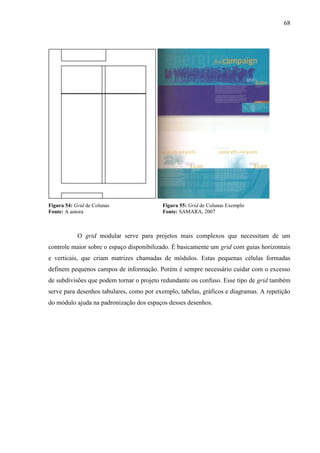 68
Figura 54: Grid de Colunas Figura 55: Grid de Colunas Exemplo
Fonte: A autora Fonte: SAMARA, 2007
O grid modular serve para projetos mais complexos que necessitam de um
controle maior sobre o espaço disponibilizado. É basicamente um grid com guias horizontais
e verticais, que criam matrizes chamadas de módulos. Estas pequenas células formadas
definem pequenos campos de informação. Porém é sempre necessário cuidar com o excesso
de subdivisões que podem tornar o projeto redundante ou confuso. Esse tipo de grid também
serve para desenhos tabulares, como por exemplo, tabelas, gráficos e diagramas. A repetição
do módulo ajuda na padronização dos espaços desses desenhos.
 