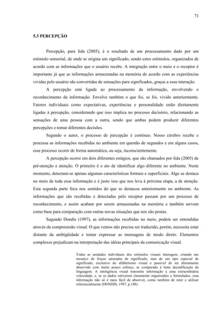 71
5.3 PERCEPÇÃO
Percepção, para Iida (2005), é o resultado de um processamento dado por um
estímulo sensorial, de onde se origina um significado, sendo estes estímulos, organizados de
acordo com as informações que o usuário recebe. A integração entre o meio e o receptor é
importante já que as informações armazenadas na memória de acordo com as experiências
vividas pelo usuário são convertidas de sensações para significados, graças a essa interação.
A percepção está ligada ao processamento da informação, envolvendo o
reconhecimento da informação. Envolve também o que foi, se foi, vivido anteriormente.
Fatores individuais como expectativas, experiências e personalidade estão diretamente
ligadas à percepção, considerando que isso implica no processo decisório, relacionando as
sensações de uma pessoa com a outra, sendo que ambas podem produzir diferentes
percepções e tomar diferentes decisões.
Segundo o autor, o processo de percepção é contínuo. Nosso cérebro recebe e
processa as informações recebidas no ambiente em questão de segundos e em alguns casos,
esse processo ocorre de forma automática, ou seja, inconscientemente.
A percepção ocorre em dois diferentes estágios, que são chamados por Iida (2005) de
pré-atenção e atenção. O primeiro é o ato de identificar algo diferente no ambiente. Neste
momento, detectam-se apenas algumas características formais e superficiais. Algo se destaca
no meio de toda essa informação e é justo isso que nos leva à próxima etapa, a de atenção.
Esta segunda parte foca nos sentidos do que se destacou anteriormente no ambiente. As
informações que são recebidas e detectadas pelo receptor passam por um processo de
reconhecimento, e assim acabam por serem armazenadas na memória e também servem
como base para comparação com outras novas situações que nos são postas.
Segundo Dondis (1997), as informações recebidas no meio, podem ser entendidas
através da compreensão visual. O que vemos não precisa ser traduzido, porém, necessita estar
distante da ambigüidade e tentar expressar as mensagens de modo direto. Elementos
complexos prejudicam na interpretação das idéias principais da comunicação visual.
Todas as unidades individuais dos estímulos visuais interagem, criando um
mosaico de forças saturadas de significado, mas de um tipo especial de
significado, exclusivo do alfabetismo visual e passível de ser diretamente
absorvido com muito pouco esforço, se comparado à lenta decodificação da
linguagem. A inteligência visual transmite informação a uma extraordinária
velocidade, e, se os dados estiverem claramente organizados e formulados, essa
informação não só é mais fácil de absorver, como também de reter e utilizar
referencialmente (DONDIS, 1997, p.188).
 