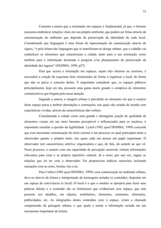 73
Comenta a autora que a orientação em espaços é fundamental, já que, o homem
necessita estabelecer relações vitais em seu próprio ambiente, que podem ser feitas através da
caracterização do ambiente que depende da preservação da identidade de cada local.
Considerando que linguagem é uma forma de representação da comunicação através de
signos, “é pela leitura das linguagens que se manifestam no design urbano, que o cidadão vai
estabelecer os elementos que caracterizam a cidade, tanto para a sua orientação como
também para a informação destinada à pesquisa e/ou planejamento da preservação da
identidade dos lugares” (NOJIMA, 1999, p27).
Para que ocorra a orientação em espaços, sejam eles internos ou externos, é
necessária a criação de esquemas bem estruturados de forma a organizar o local, de forma
que não se perca o conceito destes. É importante considerar que, os espaços públicos
principalmente, hoje em dia, possuem uma gama muito grande e complexa de elementos
comunicativos que brigam pela nossa atenção.
Segundo a autora, a imagem urbana é percebida no momento em que o usuário
deste espaço passa a atribuir denotações e conotações, nas quais são criadas de acordo com
experiências vividas, através de características não-verbais.
Considerando a cidade como uma grande e abrangente junção de qualidade de
elementos visuais em um meio bastante perceptível e influenciador para os usuários, é
importante ressaltar a questão da legibilidade. Lynch (1982 apud HOJIMA, 1999) concorda
que essa incessante comunicação do meio externo é um processo no qual participam tanto o
observador quanto o próprio meio, nos quais cada um possui um papel importante. O
observador tem característica seletiva, organizadora e que, de fato, dá sentido ao que vê.
Neste processo, o usuário com sua capacidade de percepção sensorial, retiram informações
relevantes para criar o se próprio repertório cultural. Já o meio, por sua vez, sugere as
relações que irá ter com o observador. Ele proporciona indícios sensoriais incluindo
sensações com as cores, formas, luz e etc.
Para Cullen (1984 apud HOJIMA, 1999), essa comunicação no ambiente urbano,
deve-se através da leitura e interpretação de mensagens seriadas (o conteúdo), dispostas em
um espaço de convivência (o local). O local é o que o usuário se apropria para fazer suas
práticas diárias e o conteúdo são os fenômenos que evidenciam esse espaço, que está
presente nos detalhes, em objetos, mobiliários, elementos, contrastes, distorções,
publicidades, etc. As integrações destes conteúdos com o espaço, criam a chamada
compreensão da paisagem urbana, o que ajuda a tornar a informação seriada em um
mecanismo importante de leitura.
 