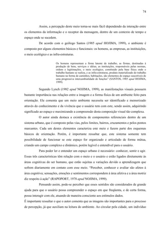 74
Assim, a percepção deste meio torna-se mais fácil dependendo da interação entre
os elementos da informação e o receptor da mensagem, dentro de um contexto de tempo e
espaço onde se sucedem.
De acordo com o geólogo Santos (1985 apud HOJIMA, 1999), o ambiente é
composto por alguns elementos básicos e funcionais: os homens, as empresas, as instituições,
o meio ecológico e as infra-estruturas.
Os homens representam a firma latente de trabalho, as firmas, destinadas à
produção de bens, serviços e idéias, as instituições, responsáveis pelas normas,
ordens e legitimações, o meio ecológico, constituído pela base física onde o
trabalho humano se realiza, e as infra-estruturas, produto materializado do trabalho
humano na forma de caminhos, habitações, são elementos do espaço suscetíveis de
uma progressiva intercambialidade de funções” (SANTOS, 1985 apud HOJIMA,
1999).
Segundo Lynch (1982 apud NOJIMA, 1999), as manifestações visuais possuem
bastante importância nas relações entre a imagem e a forma física de um ambiente feito para
orientação. Ele comenta que um meio ambiente necessita ser identificado e memorizado
através do conhecimento e da vivência que o usuário tem com este, sendo assim, adquirindo
significado ao espaço e maximizando a compreensão desta composição visual tão complexa.
O autor ainda destaca a existência de componentes referenciais dentro de um
sistema urbano, que é composto pelas vias, pelos limites, bairros, cruzamentos e pelos pontos
marcantes. Cada um destes elementos caracteriza este meio e fazem parte dos esquemas
básicos de orientação. Porém, é importante ressaltar que, este sistema somente tem
possibilidade de funcionar se este espaço for organizado e articulado de forma mútua,
criando um campo complexo e dinâmico, porém legível e entendível para o usuário.
Para poder ler e entender um espaço urbano é necessário: conhecer, sentir e agir.
Essas três características têm relação com o meio e o usuário e estão ligados diretamente às
áreas cognitivas do ser humano, que estão sujeitas a variações devido a aprendizagem que
sofrem diariamente em contato com esse meio. “Perceber, conhecer e avaliar são afetos à
área cognitiva; sensações, emoções e sentimentos correspondem à área afetiva e a área motriz
diz respeito à ação” (RAPOPORT, 1978 apud NOJIMA, 1999).
Pensando assim, pode-se perceber que esses sentidos são considerados de grande
ajuda para que o usuário possa compreender o espaço em que freqüenta, e de certa forma,
possa interagir com ele, atuando de maneira consciente aos estímulos dados.
É importante ressaltar o que o autor comenta que as imagens são importantes para o processo
de percepção, já que auxiliam na leitura do ambiente. Ao circular pela cidade, um indivíduo
 
