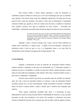 76
Para Ferrara (1988), a leitura urbana representa a ação de interpretar os
simultâneos aspectos urbanos de forma que se cria uma metodologia para que se entendam
esses aspectos. Esta leitura ainda exige uma adaptação ergonômica, de forma que lhe seja
possível estar a parte das situações, sem perder o ritmo nem as informações. É importante
comentar também que, quando se entra em contato com este meio, a tendência é relacionar
esses aspectos externos com algo já conhecido no nosso interno – associação por
similaridade – produzindo associações para referenciar algo já existente em nosso consciente.
O usuário do espaço atua como co-autor na atividade produtiva de participar dos
possíveis efeitos de sentido do ambiente urbano e contribuir de forma significativa
em projetos de preservação de lugares (...) eles sabem sua localização no espaço e
diferenciam-no de outros através da leitura dos elementos que compões lugares
(NOJIMA, 1992, p.36).
Segundo o autor, o homem interage com o meio a fim de obter melhorias na
relação entre o indivíduo e o espaço social – a cidade. Com essa interação, o processo de
descoberta sobre o local em que se vive e se freqüentam, passa a ser mais fácil de
compreender, já que inúmeras mensagens são trocadas durante o dia.
5.4 MATERIAIS
Segundo o profissional da área de materiais de sinalização Fabiano Scherer,
nenhum material é adequado ou não para um determinado uso. É importante conhecer o
ambiente em que se vai trabalhar e o usuário no qual está voltado o projeto para que se possa
optar por uma mídia mais adequada a cada situação. Não existe o material melhor ou pior, o
que existe é o adequado e o inadequado.
Existem certos critérios que devem ser pensados antes de escolher um material,
entre eles está o local da exposição (interno ou externo), o tipo de iluminação (frontal,
backlight, natural, etc.) e se este será pendurado, colado, tracionado ou esticado. A definição
destes dá direito a pensar melhor e ajuda a decidir qual o material mais adequado para
sinalizar.
Outro aspecto importante ressaltado pelo autor é a localização da peça.
Dependendo de onde ela esteja ela pode definir a durabilidade do material, ou seja, ela pode
pressupor, ou não, uma resistência a tais locais. Por exemplo, se colocarmos uma placa
externa na fachada de uma loja, deve-se pensar que esta irá sofrer a ação de agentes externos,
 
