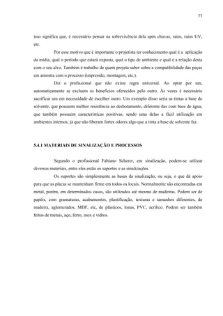 77
isso significa que, é necessário pensar na sobrevivência dela após chuvas, raios, raios UV,
etc.
Por esse motivo que é importante o projetista ter conhecimento qual é a aplicação
da mídia, qual o período que estará exposta, qual o tipo de ambiente e qual é a relação desta
com o seu alvo. Também é trabalho de quem projeta saber sobre a compatibilidade das peças
em amostra com o processo (impressão, montagem, etc.).
Diz o profissional que não existe regra universal. Ao optar por um,
automaticamente se excluem os benefícios oferecidos pelo outro. Às vezes é necessário
sacrificar um em necessidade de escolher outro. Um exemplo disso seria as tintas a base de
solvente, que possuem melhor resistência ao desbotamento, diferente das com base de água,
que também possuem características positivas, sendo uma delas a fácil utilização em
ambientes internos, já que não liberam fortes odores algo que a tinta a base de solvente faz.
5.4.1 MATERIAIS DE SINALIZAÇÃO E PROCESSOS
Segundo o profissional Fabiano Scherer, em sinalização, podem-se utilizar
diversos materiais, entre eles estão os suportes e as sinalizações.
Os suportes são simplesmente as bases da sinalização, ou seja, o que dá apoio
para que as placas se mantenham firme em todos os locais. Normalmente são encontradas em
metal, porém, em determinados casos, são utilizados até mesmo de madeiras. Podem ser de
papéis, com gramaturas, acabamentos, plastificação, texturas e tamanhos diferentes, de
madeira, aglomerados, MDF, etc, de plásticos, lonas, PVC, acrílico. Podem ser também
feitos de metais, aço, ferro, inox e vidros.
 