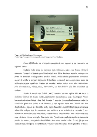 79
Figura 64: Sinalização com Pictogramas
Fonte: http://www.proviewpropaganda.com.br/images/servicos/sina2.jpg
Calori (2007) cita os principais materiais de uso externo, e os caracteriza da
seguinte forma:
Metais: Estão entre os materiais mais utilizados, seja a sua forma estrutural
(exemplo Figura 63 - Suporte para Sinalização) ou a folha. Também possui a vantagem de
poder ser derretido, se adequando a diversas formas. Possui ótimas propriedades estruturais
apesar de oxidar e corroer facilmente. É também o material que possui maior gama de
acabamentos para superfícies. Podem ser pintados, porém, muitas vezes não é necessário,
pois aço inoxidado, bronze, latão, entre outros, são tão atrativos que não necessitam de
pintura.
Dentre os metais que Calori (2007) comenta, os mais típicos são: O aço e o
alumínio, utilizado em placas, painéis, acabamentos e estruturas de leve e médio peso. Possui
boa aparência, durabilidade e é de fácil limpeza. O aço, não é opcional pela sua aparência, ele
é utilizado para ficar oculto e ser revestido já que agüenta mais peso. Possui uma alta
durabilidade, é pesado e é de médio a alto custo. Segundo Mitzi (1991) ele deve ser sempre
submetido a algum tipo de tratamento para melhorar a sua resistência a corrosão. O aço
inoxidável, muito utilizado para placas, acabamentos e revestimentos. Não é muito utilizado
para estruturas porque seu valor fica muito alto. Possui uma excelente aparência, raramente
precisa de pintura, tem grande durabilidade, peso entre médio e alto. É caro, já que sua
característica principal é não enferrujar possuindo uma resistência muito grande à corrosão.
 