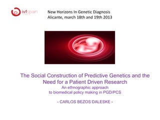 New Horizons In Genetic Diagnosis
           Alicante, march 18th and 19th 2013




The Social Construction of Predictive Genetics and the
         Need for a Patient Driven Research
                  An ethnographic approach
           to biomedical policy making in PGD/PCS

                - CARLOS BEZOS DALESKE -
 
