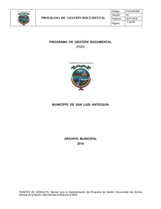 PROGRAMA DE GESTIÓN DOCUMENTAL
Código 010-030-000
Versión 02
Vigencia 2015-2018
Página:
1 de 58
FUENTES DE CONSULTA. Manual para la implementación del Programa de Gestión Documental del Archivo
General de la Nación, Normatividad emitida por el AGN
PROGRAMA DE GESTIÓN DOCUMENTAL
(PGD)
MUNICIPÍO DE SAN LUIS ANTIOQUIA
ARCHIVO MUNICIPAL
2015
 