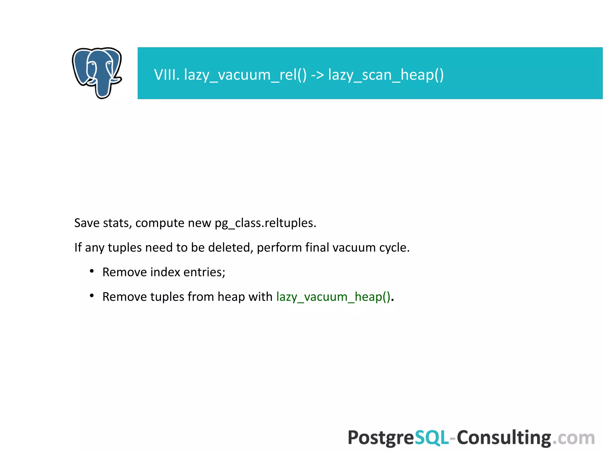lazy_vacuum_heap() - second pass over the heap.
Loop over collected dead tuples (vacrelstats) – do not visit pages with no
dead tuples.
●
Before start vacuum_delay_point();
●
Read buffer by item pointer and account costs;
●
Try to lock buffer for cleanup – skip page if no lock;
●
Vacuum page with lazy_vacuum_page();
●
Update Free Space Map.
IX. lazy_scan_heap() -> lazy_vacuum_heap()
 