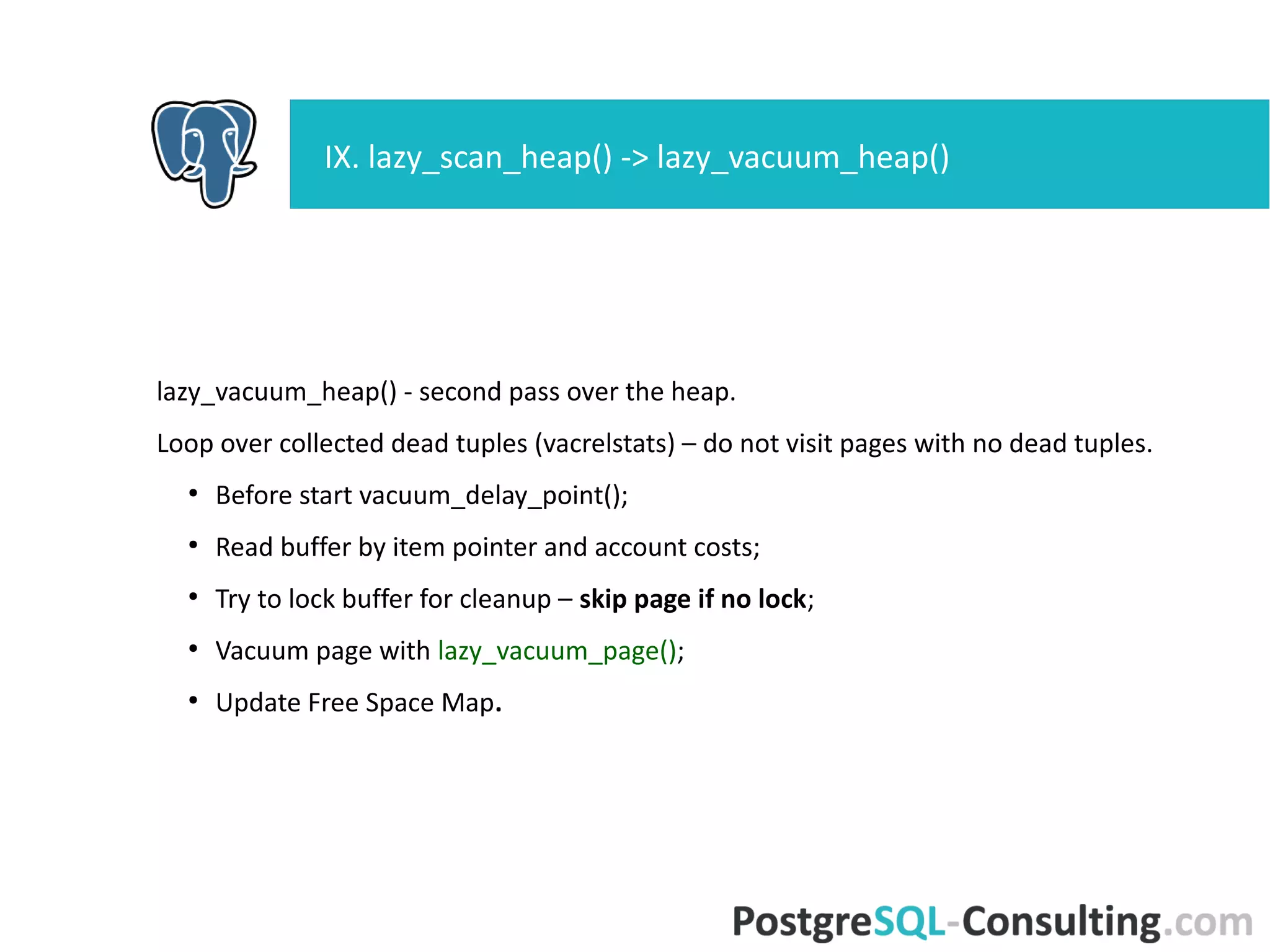 lazy_vacuum_page() -- free dead tuples on a page and repair its
fragmentation.
Start crit section.
●
Loop over collected dead tuples (within page), set ItemID as unused
(LP_UNUSED).
●
Repair page fragmentation;
●
Mark buffer dirty, write to XLOG.
End crit section.
Update Visibility Map.
IX. lazy_vacuum_heap() -> lazy_vacuum_page()
 