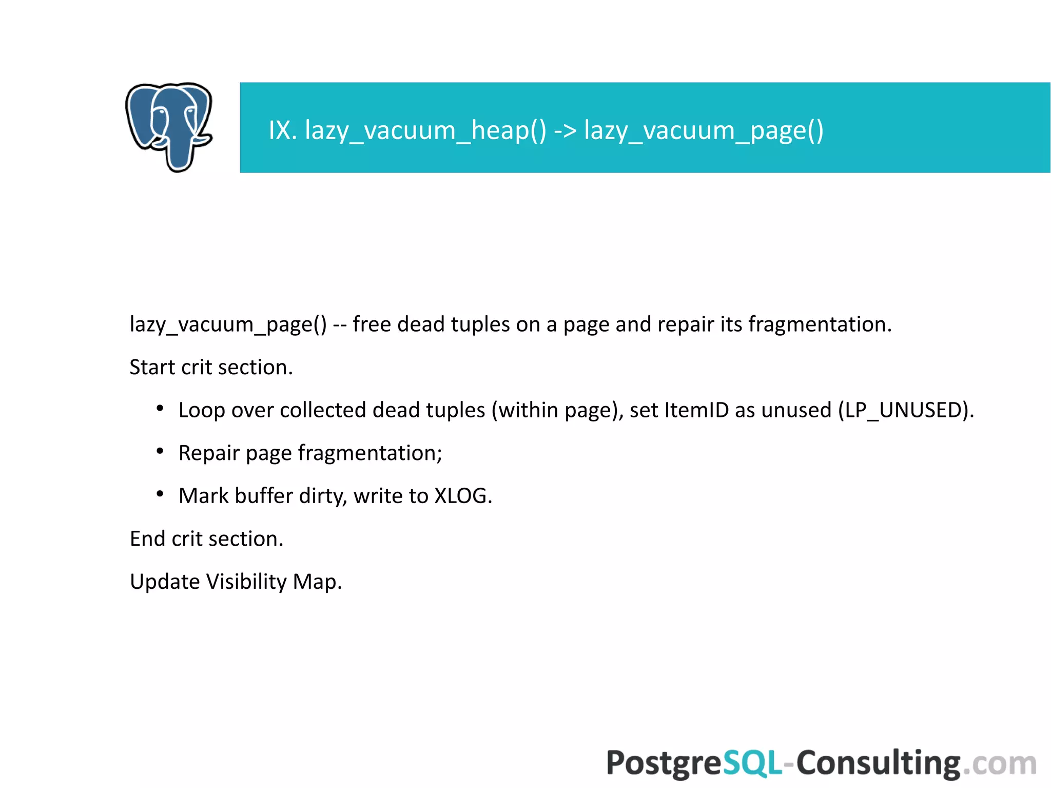 Now that we've compacted the page, Visibility Map updated.
Update FreeSpaceMap.
Write log message: "%s: removed %d row versions in %d pages".
Post-vacuum cleanup and statistics update for each index (pg_class)
Write message about what we did to postgres log.
VIII. lazy_vacuum_rel() -> lazy_scan_heap()
 