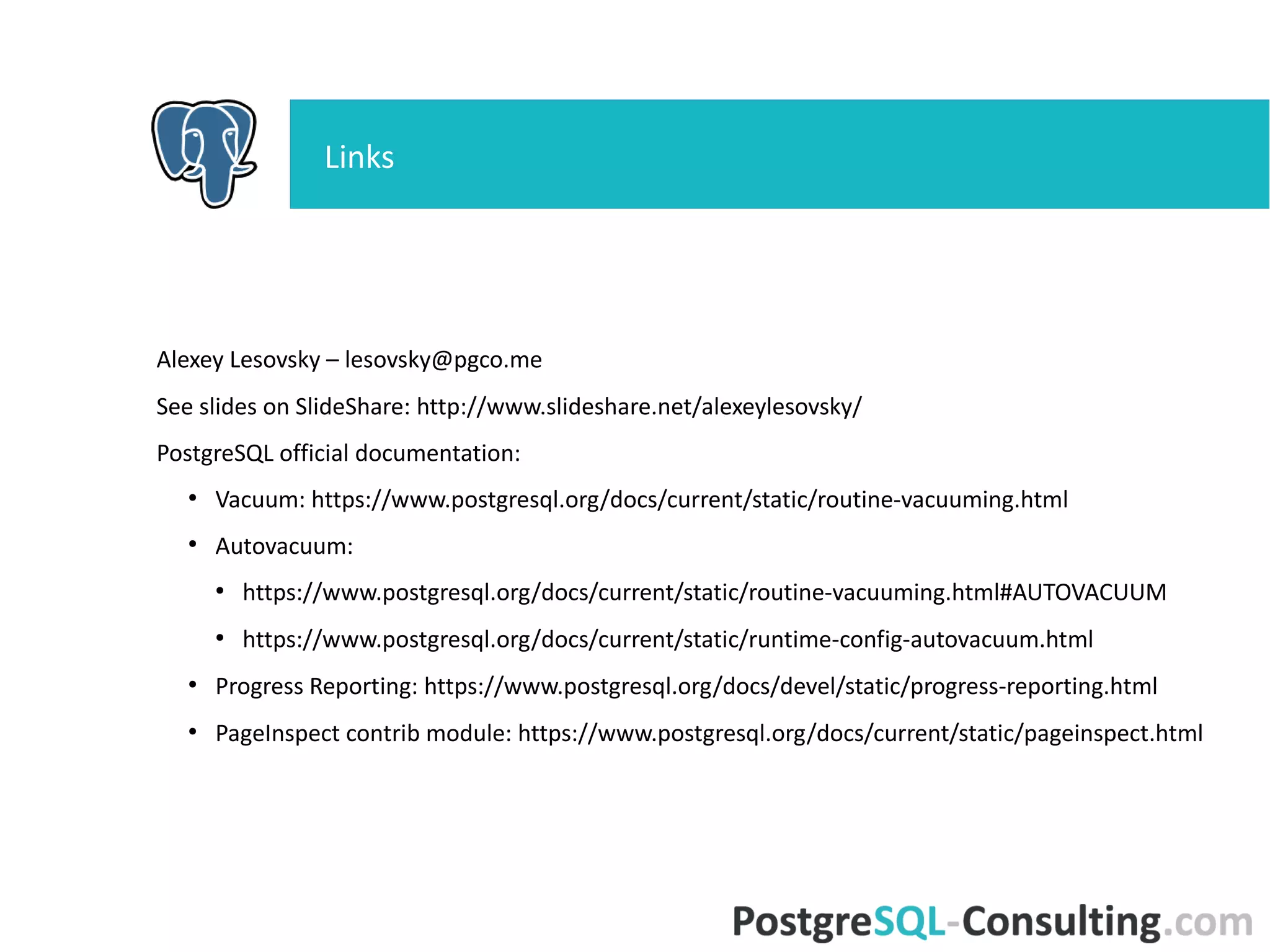 Questions?
AV Launcher AV Worker
Postmaster
Initialization
Shared memory
Initialization
Scan pg_class
Check relations
Do vacuum
Recheck relations
Process relations
Vacuum/Analyze/Wrap ?
Balance costs
Process 1 relation
Open relation
Perform checks
Set Xid limits
Open indexes
Prune HOT chains Freeze tuples
Remove ind entries
Vacuum heap
Vacuum pages
Update FSM, VM
Close indexes
Truncate relation
Update FSMUpdate pg_class
Close relation
Vacuum TOAST ?
Postgres Backend
FREEZE ?
1 2
1
2
1
1
1
2
yes
 