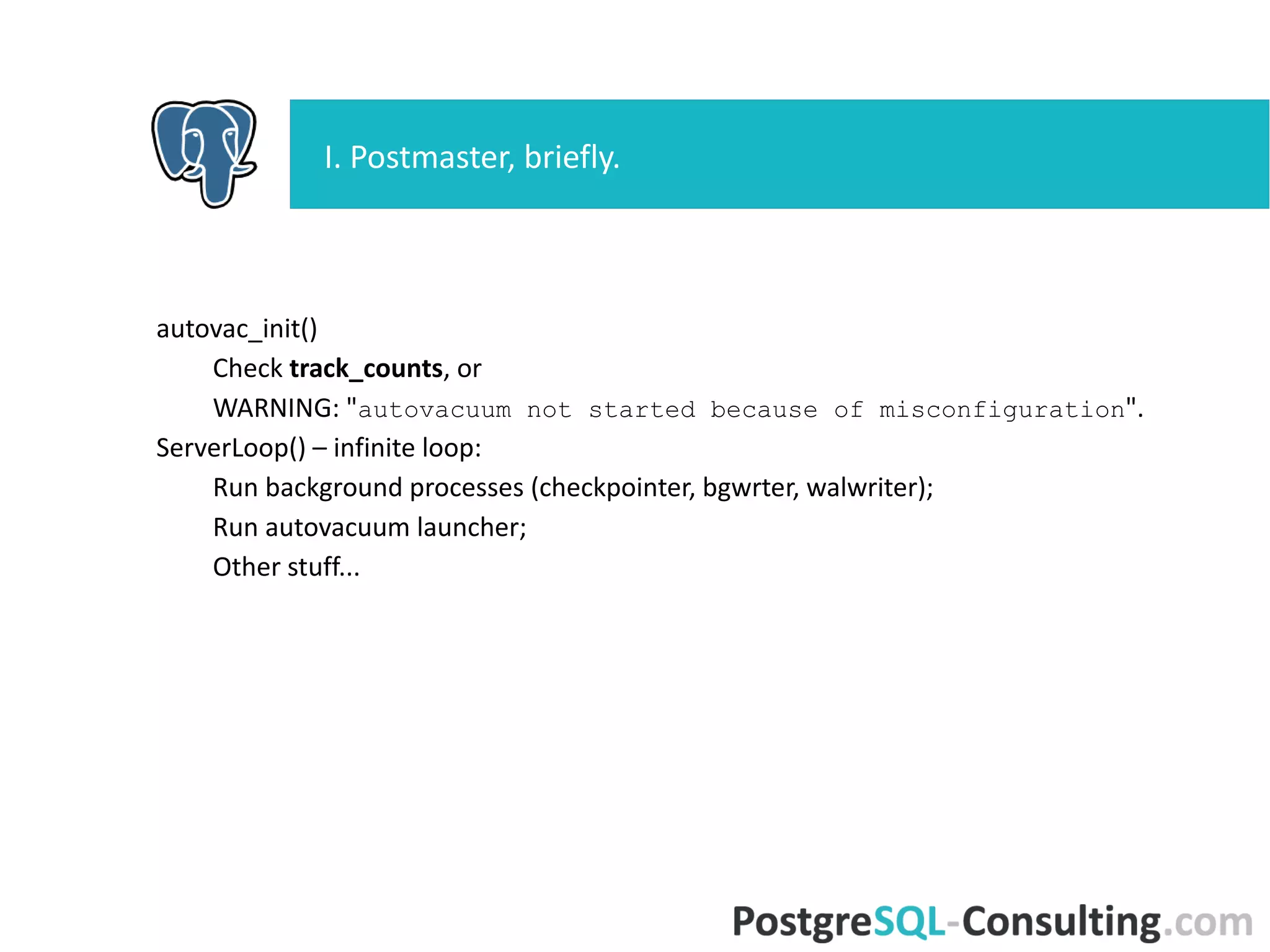 autovac_init()
Check track_counts, or
WARNING: "autovacuum not started because of
misconfiguration".
ServerLoop() – infinite loop:
Run background processes (checkpointer, bgwrter, walwriter);
Run autovacuum launcher;
Other stuff...
I. Postmaster, briefly.
 