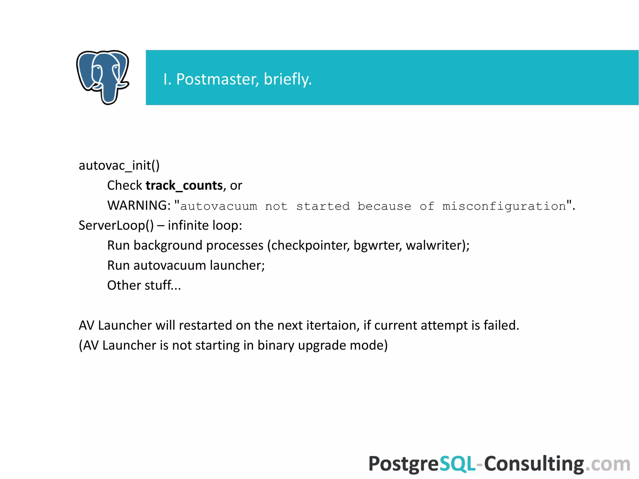 autovac_init()
Check track_counts, or
WARNING: "autovacuum not started because of
misconfiguration".
ServerLoop() – infinite loop:
Run background processes (checkpointer, bgwrter, walwriter);
Run autovacuum launcher;
Other stuff...
AV Launcher will restarted on the next itertaion, if current attempt is
failed.
(AV Launcher is not starting in binary upgrade mode)
I. Postmaster, briefly.
 
