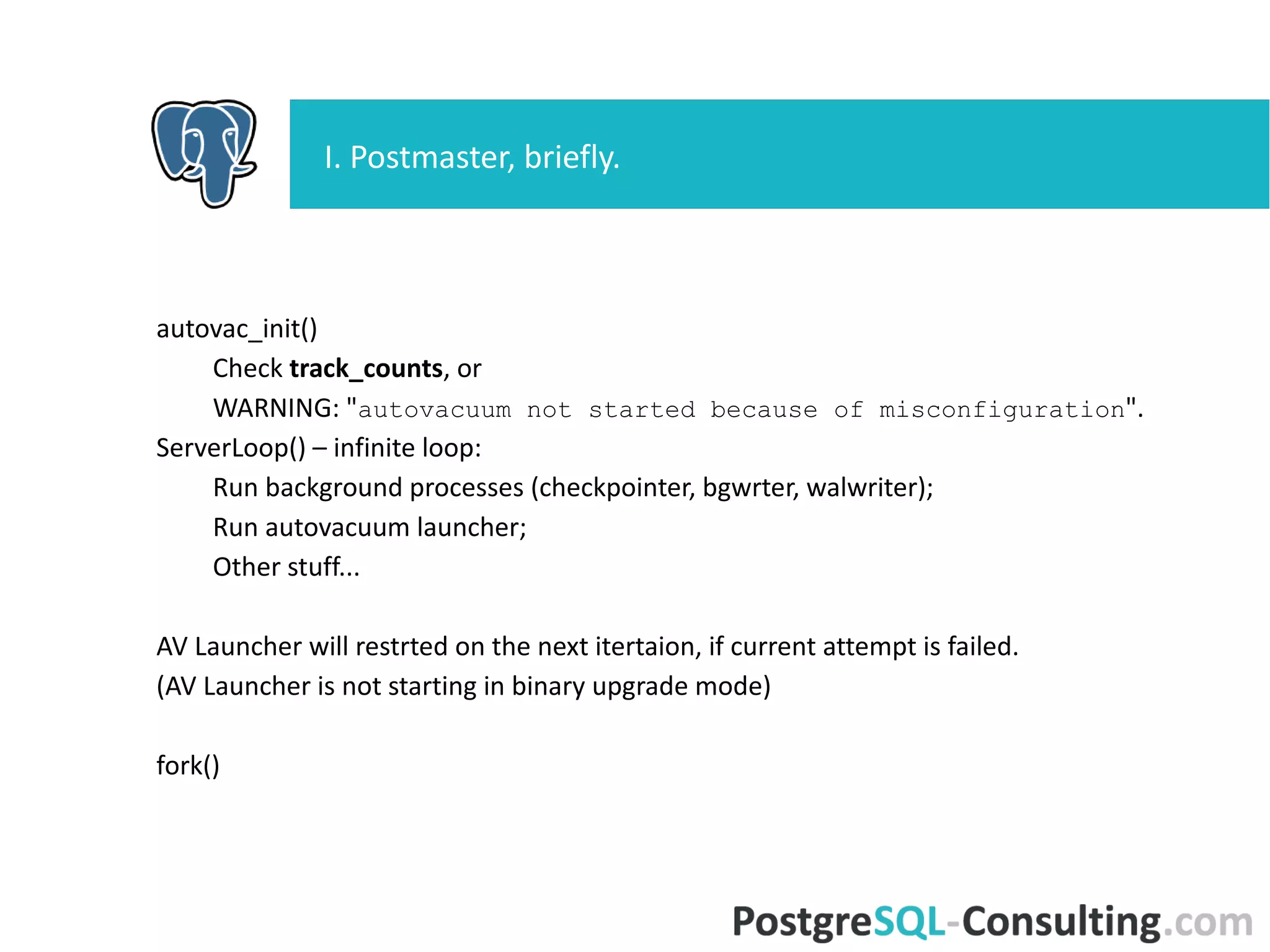 autovac_init()
Check track_counts, or
WARNING: "autovacuum not started because of
misconfiguration".
ServerLoop() – infinite loop:
Run background processes (checkpointer, bgwrter, walwriter);
Run autovacuum launcher;
Other stuff...
AV Launcher will restrted on the next itertaion, if current attempt is
failed.
(AV Launcher is not starting in binary upgrade mode)
fork()
I. Postmaster, briefly.
 