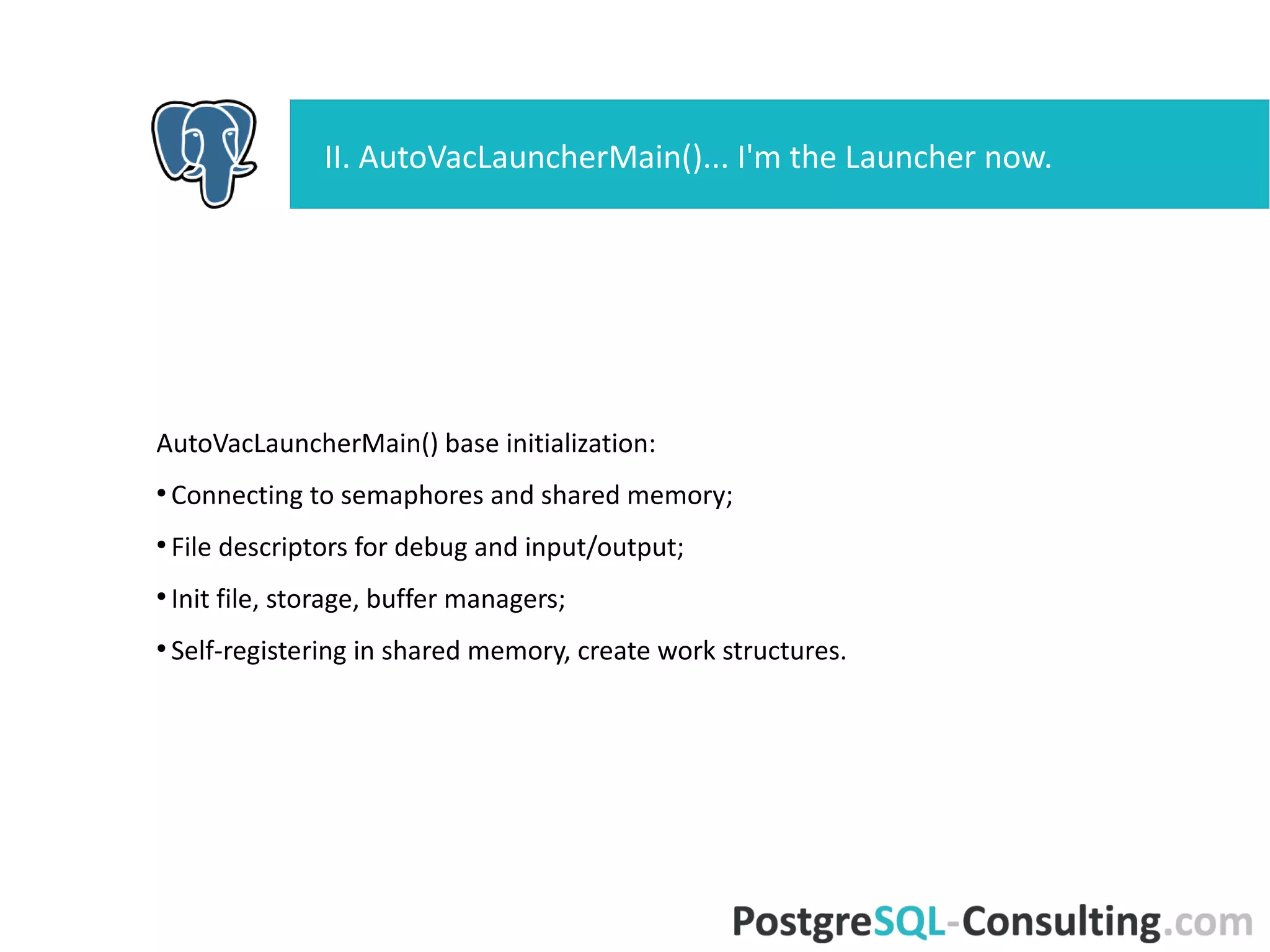 AutoVacLauncherMain() base initialization:
●
Connecting to semaphores and shared memory;
●
File descriptors for debug and input/output;
●
Init file, storage, buffer managers;
●
Self-registering in shared memory, create work structures.
II. AutoVacLauncherMain()... I'm the Launcher now.
 