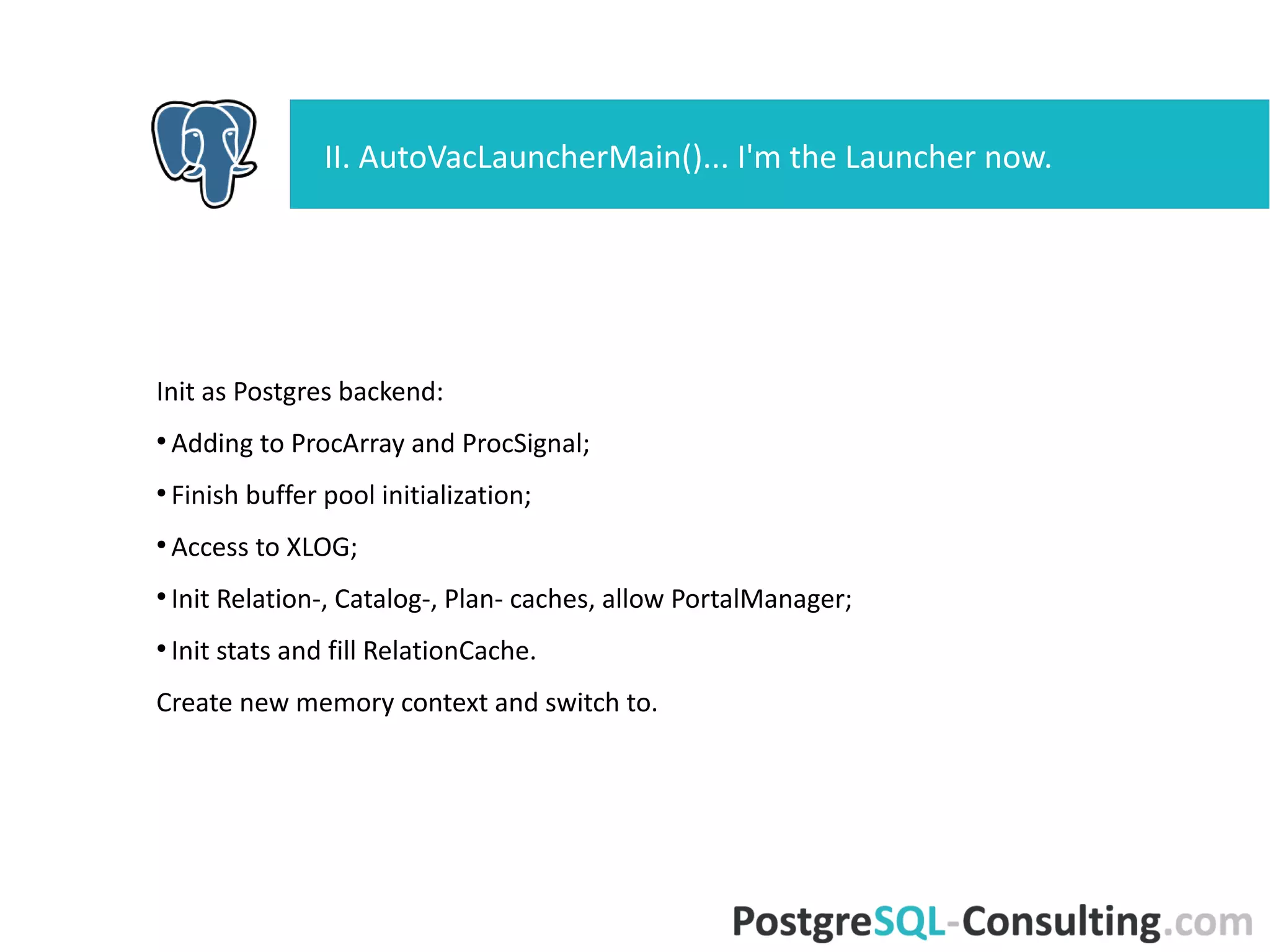 Init as Postgres backend:
●
Adding to ProcArray and ProcSignal;
●
Finish buffer pool initialization;
●
Access to XLOG;
●
Init Relation-, Catalog-, Plan- caches, allow PortalManager;
●
Init stats and fill RelationCache.
Create new memory context and switch to.
II. AutoVacLauncherMain()... I'm the Launcher now.
 