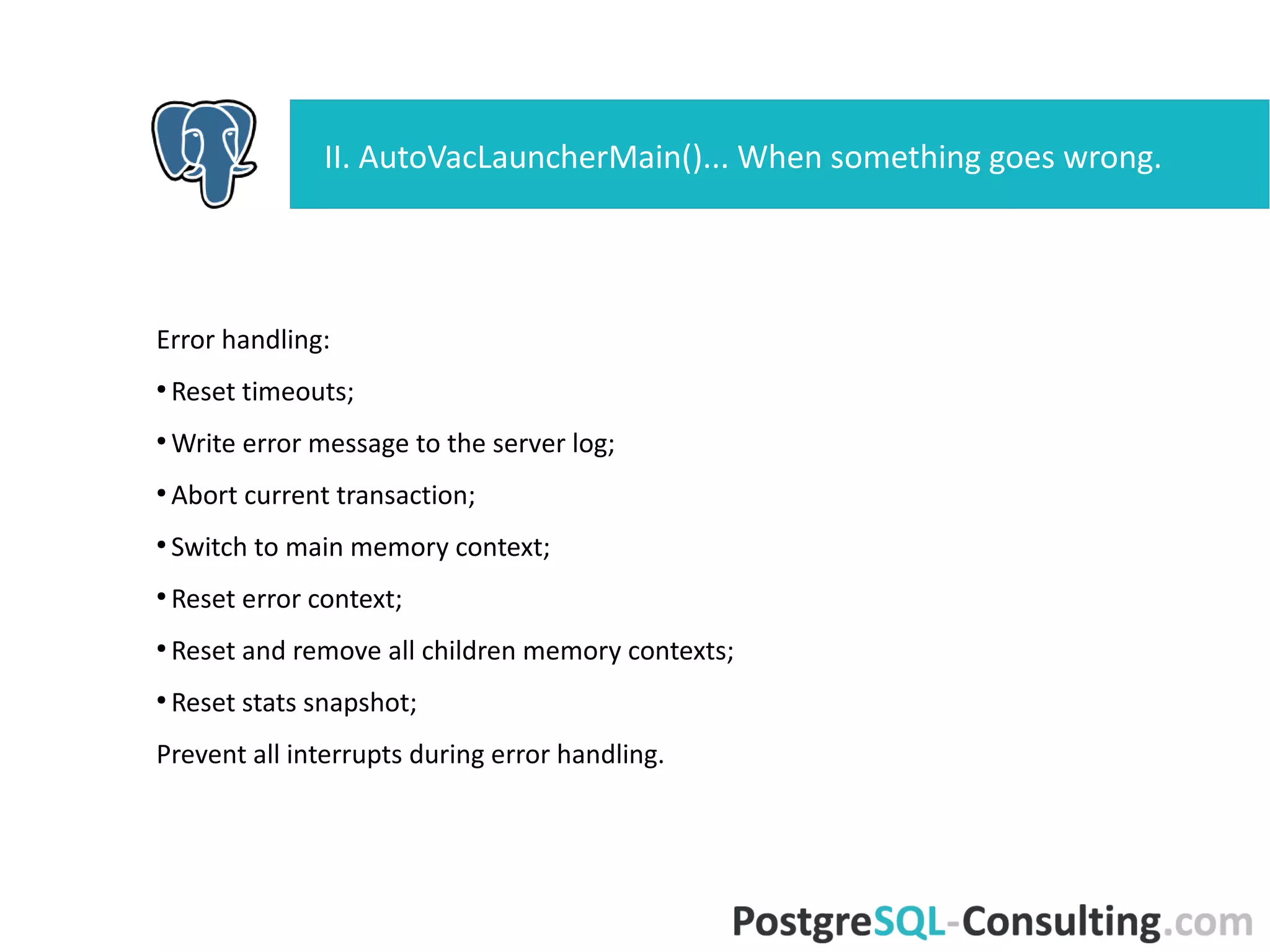 Error handling:
●
Reset timeouts;
●
Write error message to the server log;
●
Abort current transaction;
●
Switch to main memory context;
●
Reset error context;
●
Reset and remove all children memory contexts;
●
Reset stats snapshot;
Prevent all interrupts during error handling.
II. AutoVacLauncherMain()... When something goes
wrong.
 