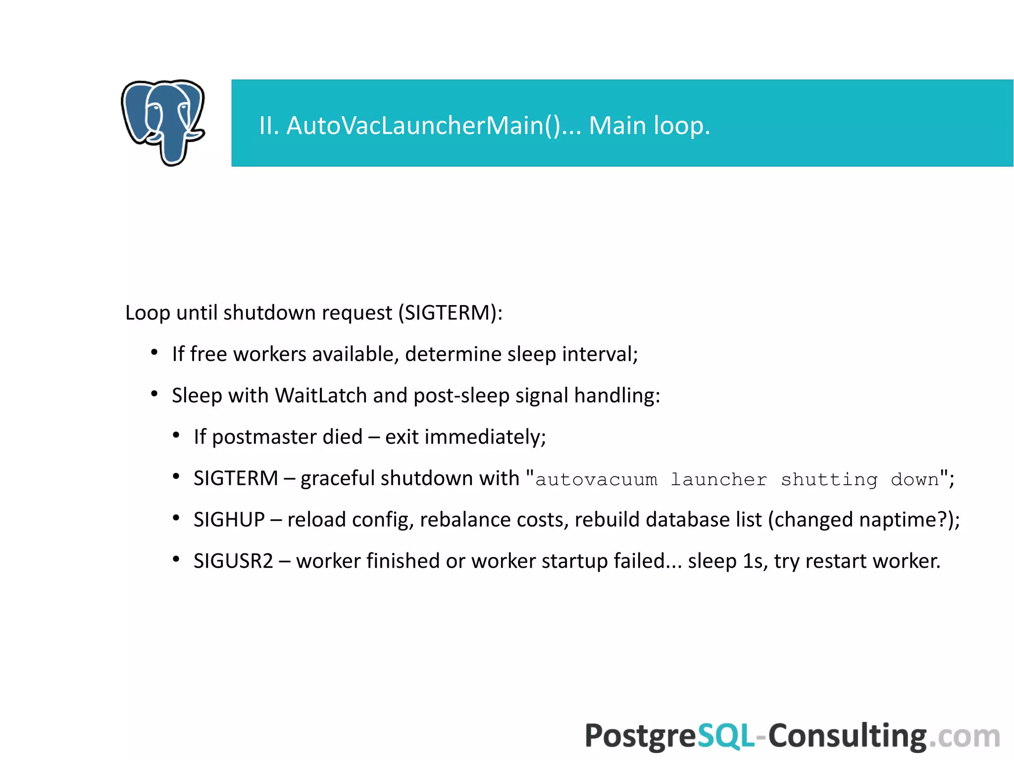 Loop until shutdown request (SIGTERM):
●
If free workers available, determine sleep interval;
●
Sleep with WaitLatch and post-sleep signal handling:
●
If postmaster died – exit immediately;
●
SIGTERM – graceful shutdown with "autovacuum launcher shutting
down";
●
SIGHUP – reload config, rebalance costs, rebuild database list
(changed naptime?);
●
SIGUSR2 – worker finished or worker startup failed... sleep 1s, try
restart worker.
II. AutoVacLauncherMain()... Main loop.
 