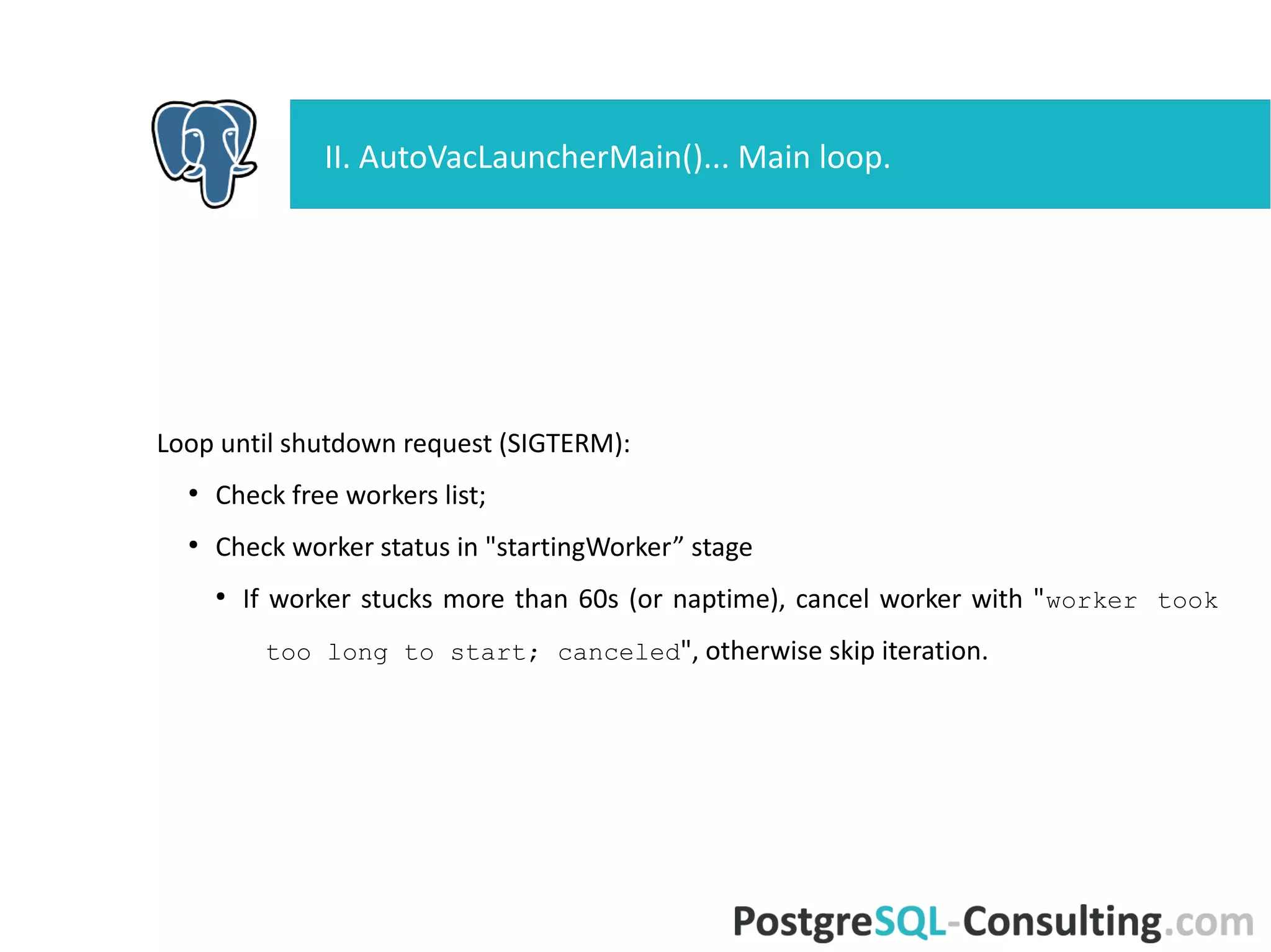 Loop until shutdown request (SIGTERM):
●
Check free workers list;
●
Check worker status in "startingWorker” stage
●
If worker stucks more than 60s (or naptime), cancel worker with
"worker took too long to start; canceled", otherwise skip
iteration.
II. AutoVacLauncherMain()... Main loop.
 