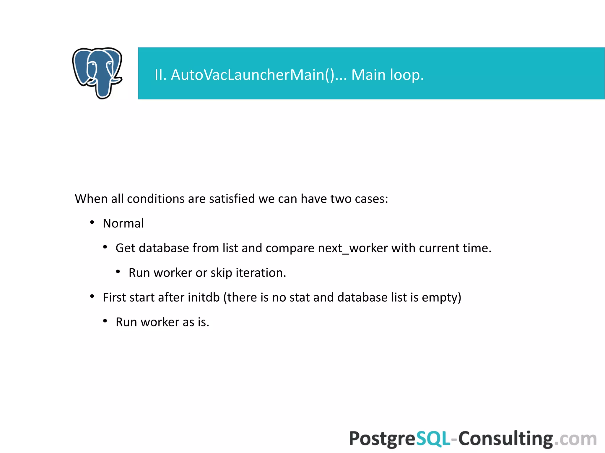 When all conditions are satisfied we can have two cases:
●
Normal
●
Get database from list and compare next_worker with current time.
●
Run worker or skip iteration.
●
First start after initdb (there is no stat and database list is empty)
●
Run worker as is.
II. AutoVacLauncherMain()... Main loop.
 