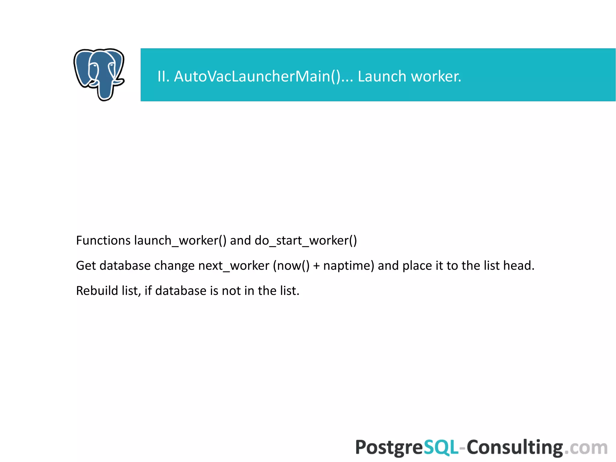 Functions launch_worker() and do_start_worker()
Get database change next_worker (now() + naptime) and place it to the
list head.
Rebuild list, if database is not in the list.
II. AutoVacLauncherMain()... Launch worker.
 