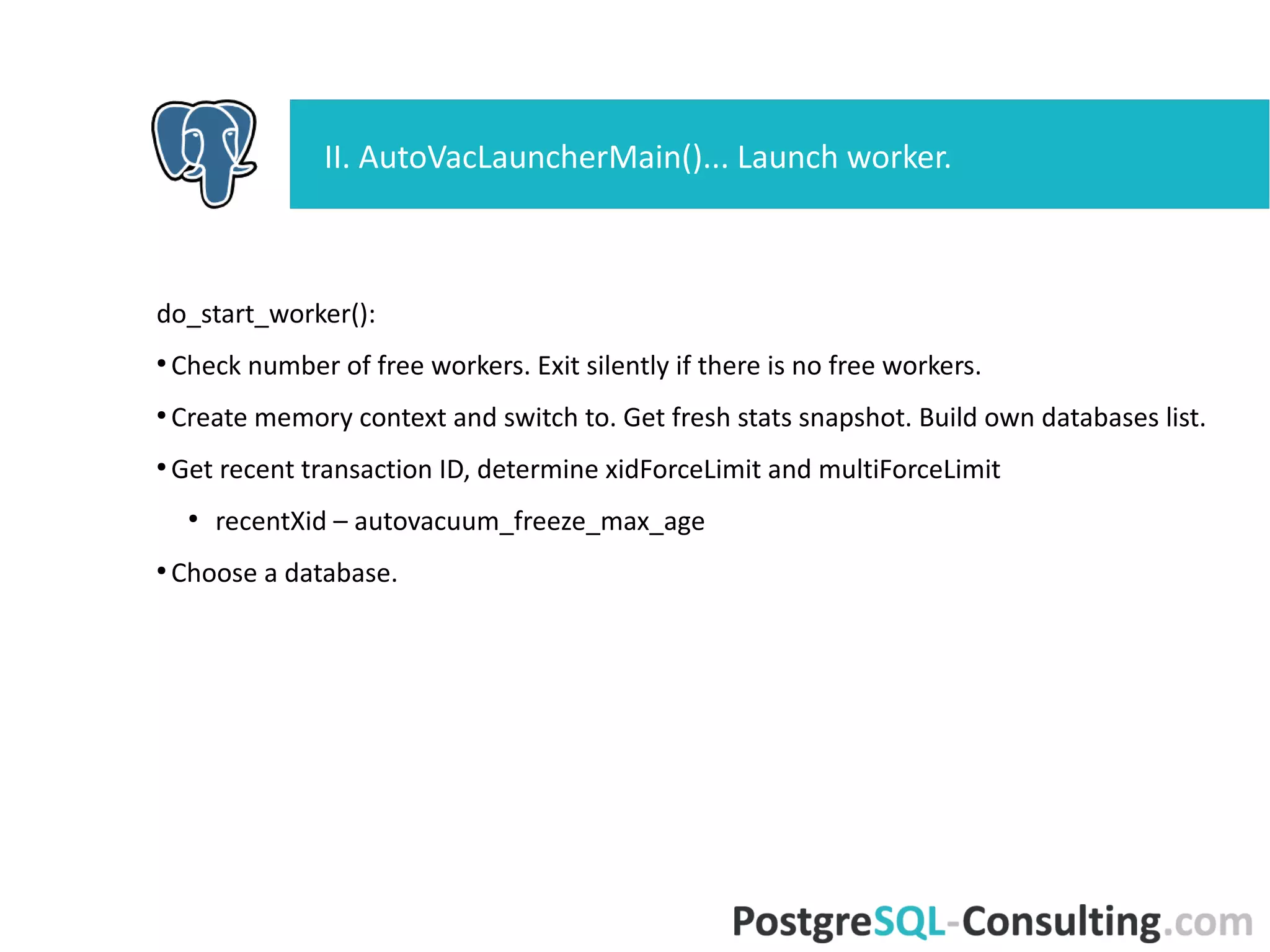 do_start_worker():
●
Check number of free workers. Exit silently if there is no free workers.
●
Create memory context and switch to. Get fresh stats snapshot. Build
own databases list.
●
Get recent transaction ID, determine xidForceLimit and multiForceLimit
●
recentXid – autovacuum_freeze_max_age
●
Choose a database.
II. AutoVacLauncherMain()... Launch worker.
 