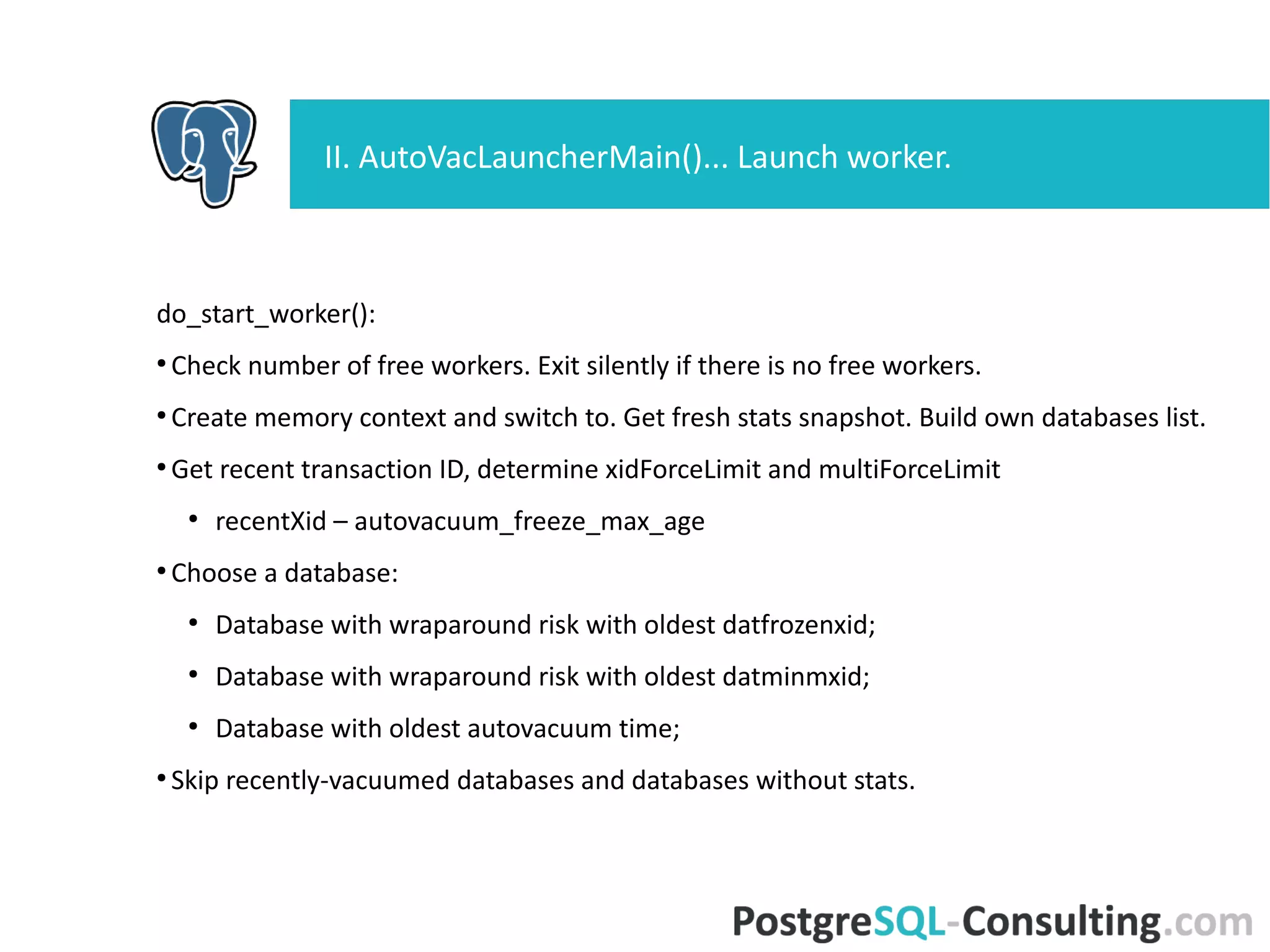 do_start_worker():
●
Check number of free workers. Exit silently if there is no free workers.
●
Create memory context and switch to. Get fresh stats snapshot. Build
own databases list.
●
Get recent transaction ID, determine xidForceLimit and multiForceLimit
●
recentXid – autovacuum_freeze_max_age
●
Choose a database:
●
Database with wraparound risk with oldest datfrozenxid;
●
Database with wraparound risk with oldest datminmxid;
●
Database with oldest autovacuum time;
●
Skip recently-vacuumed databases and databases without stats.
II. AutoVacLauncherMain()... Launch worker.
 