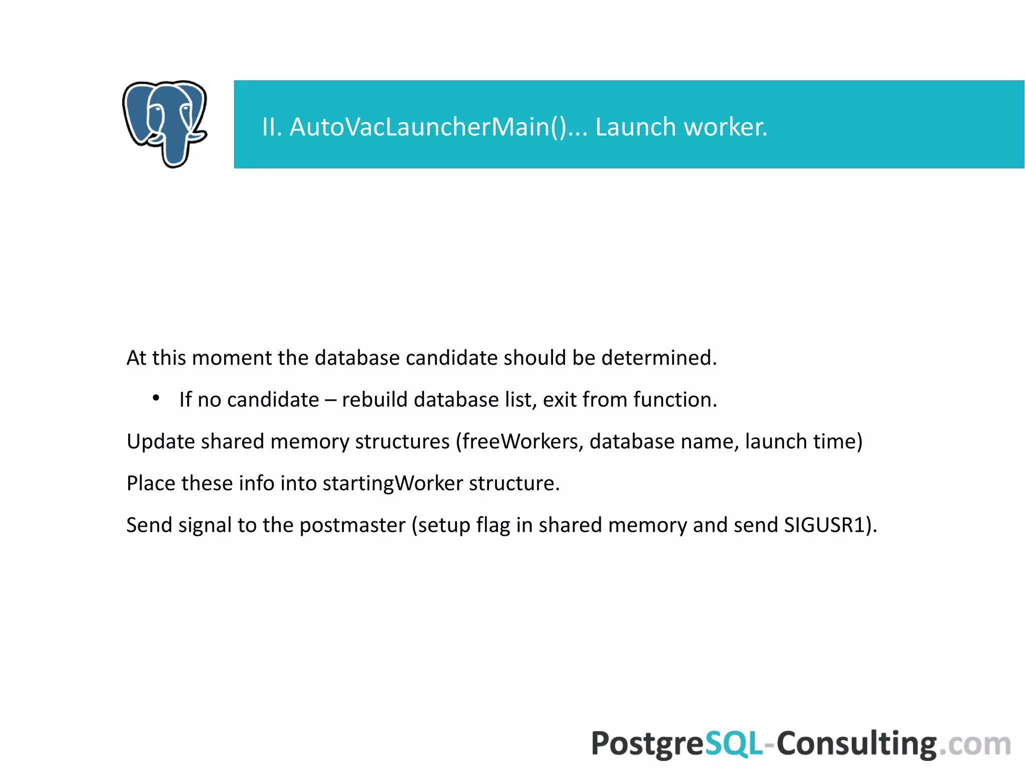 At this moment the database candidate should be determined.
●
If no candidate – rebuild database list, exit from function.
Update shared memory structures (freeWorkers, database name, launch
time)
Place these info into startingWorker structure.
Send signal to the postmaster (setup flag in shared memory and send
SIGUSR1).
II. AutoVacLauncherMain()... Launch worker.
 