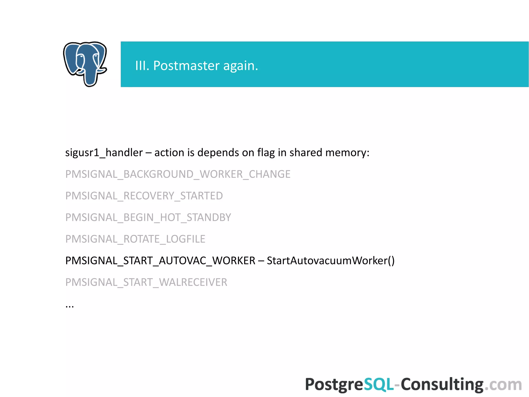 sigusr1_handler – action is depends on flag in shared memory:
PMSIGNAL_BACKGROUND_WORKER_CHANGE
PMSIGNAL_RECOVERY_STARTED
PMSIGNAL_BEGIN_HOT_STANDBY
PMSIGNAL_ROTATE_LOGFILE
PMSIGNAL_START_AUTOVAC_WORKER – StartAutovacuumWorker()
PMSIGNAL_START_WALRECEIVER
...
III. Postmaster again.
 