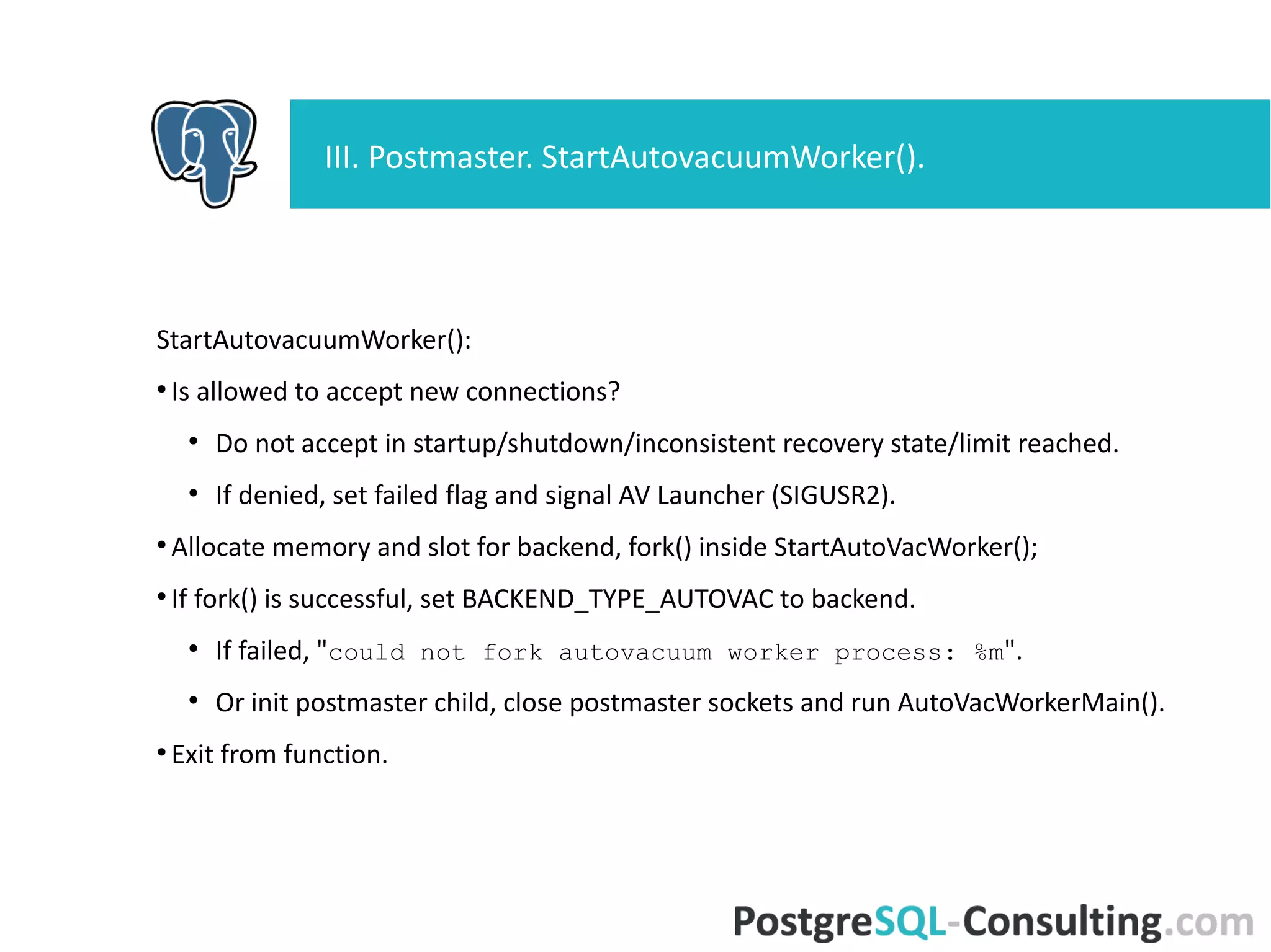 StartAutovacuumWorker():
●
Is allowed to accept new connections?
●
Do not accept in startup/shutdown/inconsistent recovery state/limit
reached.
●
If denied, set failed flag and signal AV Launcher (SIGUSR2).
●
Allocate memory and slot for backend, fork() inside
StartAutoVacWorker();
●
If fork() is successful, set BACKEND_TYPE_AUTOVAC to backend.
●
If failed, "could not fork autovacuum worker process: %m".
●
Or init postmaster child, close postmaster sockets and run
AutoVacWorkerMain().
●
Exit from function.
III. Postmaster. StartAutovacuumWorker().
 