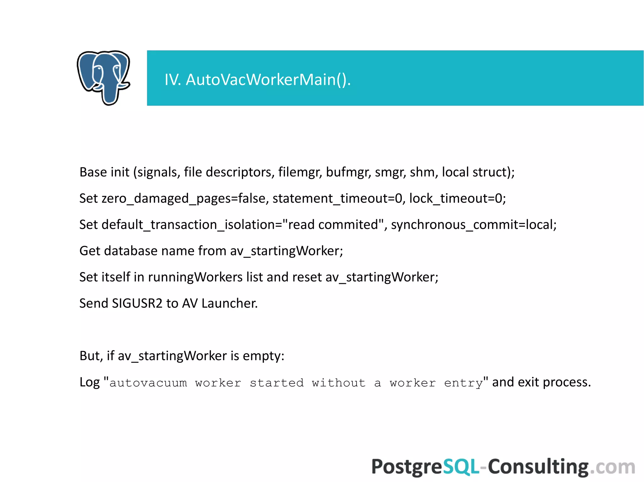 Base init (signals, file descriptors, filemgr, bufmgr, smgr, shm, local
struct);
Set zero_damaged_pages=false, statement_timeout=0, lock_timeout=0;
Set default_transaction_isolation="read commited",
synchronous_commit=local;
Get database name from av_startingWorker;
Set itself in runningWorkers list and reset av_startingWorker;
Send SIGUSR2 to AV Launcher.
But, if av_startingWorker is empty:
Log "autovacuum worker started without a worker entry" and exit
process.
IV. AutoVacWorkerMain().
 