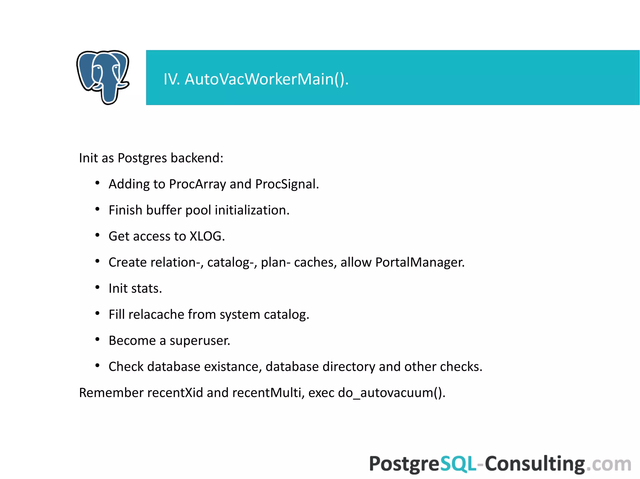 Init as Postgres backend:
●
Adding to ProcArray and ProcSignal.
●
Finish buffer pool initialization.
●
Get access to XLOG.
●
Create relation-, catalog-, plan- caches, allow PortalManager.
●
Init stats.
●
Fill relacache from system catalog.
●
Become a superuser.
●
Check database existance, database directory and other checks.
Remember recentXid and recentMulti, exec do_autovacuum().
IV. AutoVacWorkerMain().
 