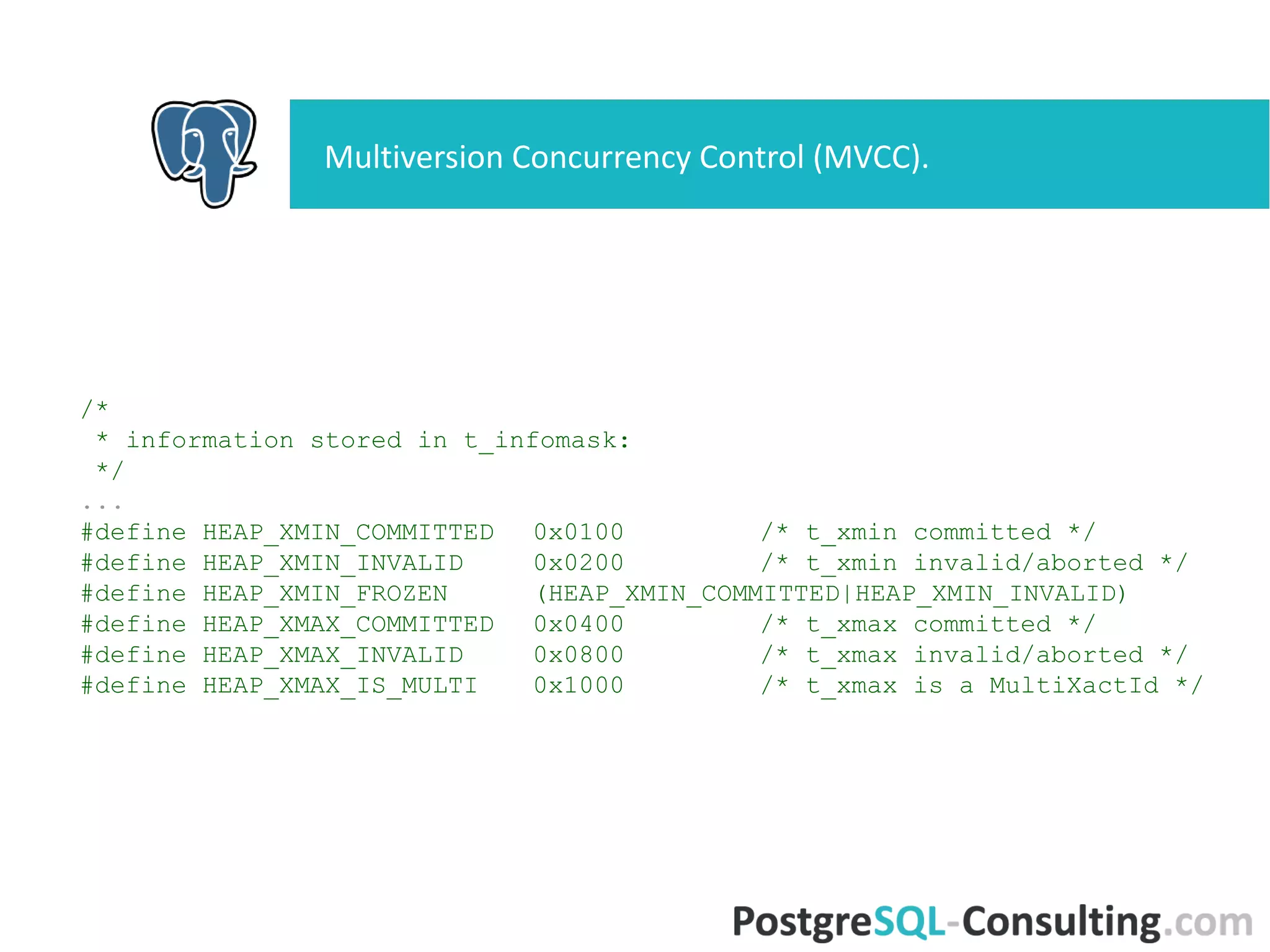 Multiversion Concurrency Control (MVCC).
/*
* information stored in t_infomask:
*/
...
#define HEAP_XMIN_COMMITTED 0x0100 /* t_xmin committed */
#define HEAP_XMIN_INVALID 0x0200 /* t_xmin invalid/aborted */
#define HEAP_XMIN_FROZEN (HEAP_XMIN_COMMITTED|HEAP_XMIN_INVALID)
#define HEAP_XMAX_COMMITTED 0x0400 /* t_xmax committed */
#define HEAP_XMAX_INVALID 0x0800 /* t_xmax invalid/aborted */
#define HEAP_XMAX_IS_MULTI 0x1000 /* t_xmax is a MultiXactId */
 