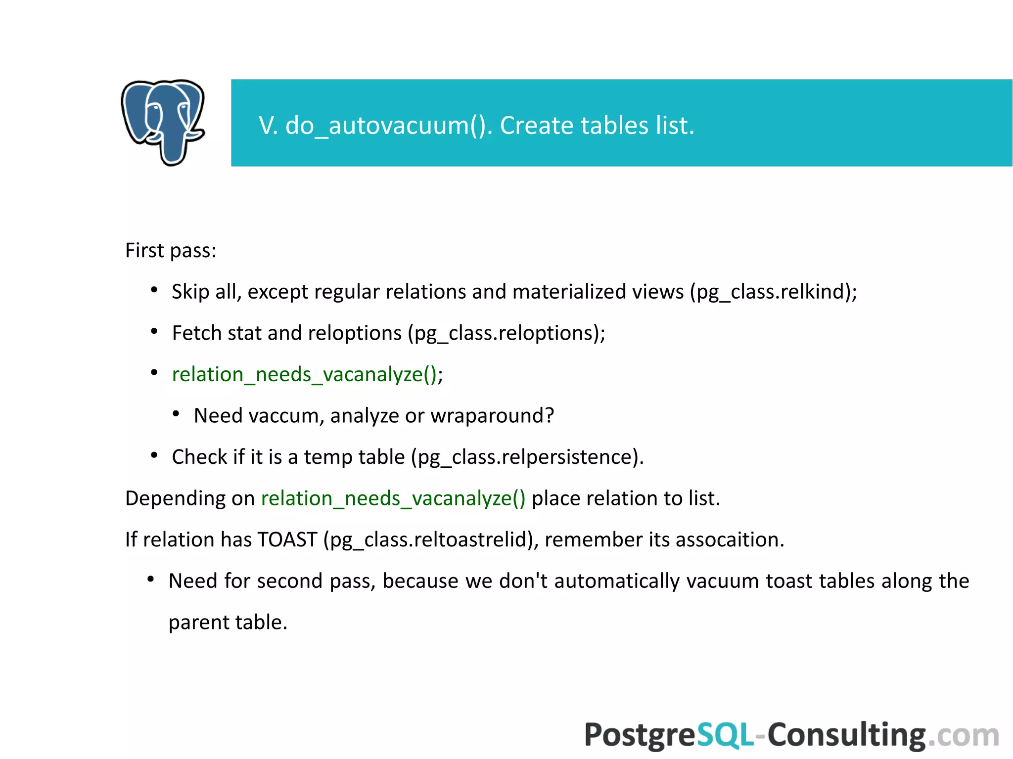 First pass:
●
Skip all, except regular relations and materialized views
(pg_class.relkind);
●
Fetch stat and reloptions (pg_class.reloptions);
●
relation_needs_vacanalyze();
●
Need vaccum, analyze or wraparound?
●
Check if it is a temp table (pg_class.relpersistence).
Depending on relation_needs_vacanalyze() place relation to list.
If relation has TOAST (pg_class.reltoastrelid), remember its assocaition.
●
Need for second pass, because we don't automatically vacuum toast
tables along the parent table.
V. do_autovacuum(). Create tables list.
 
