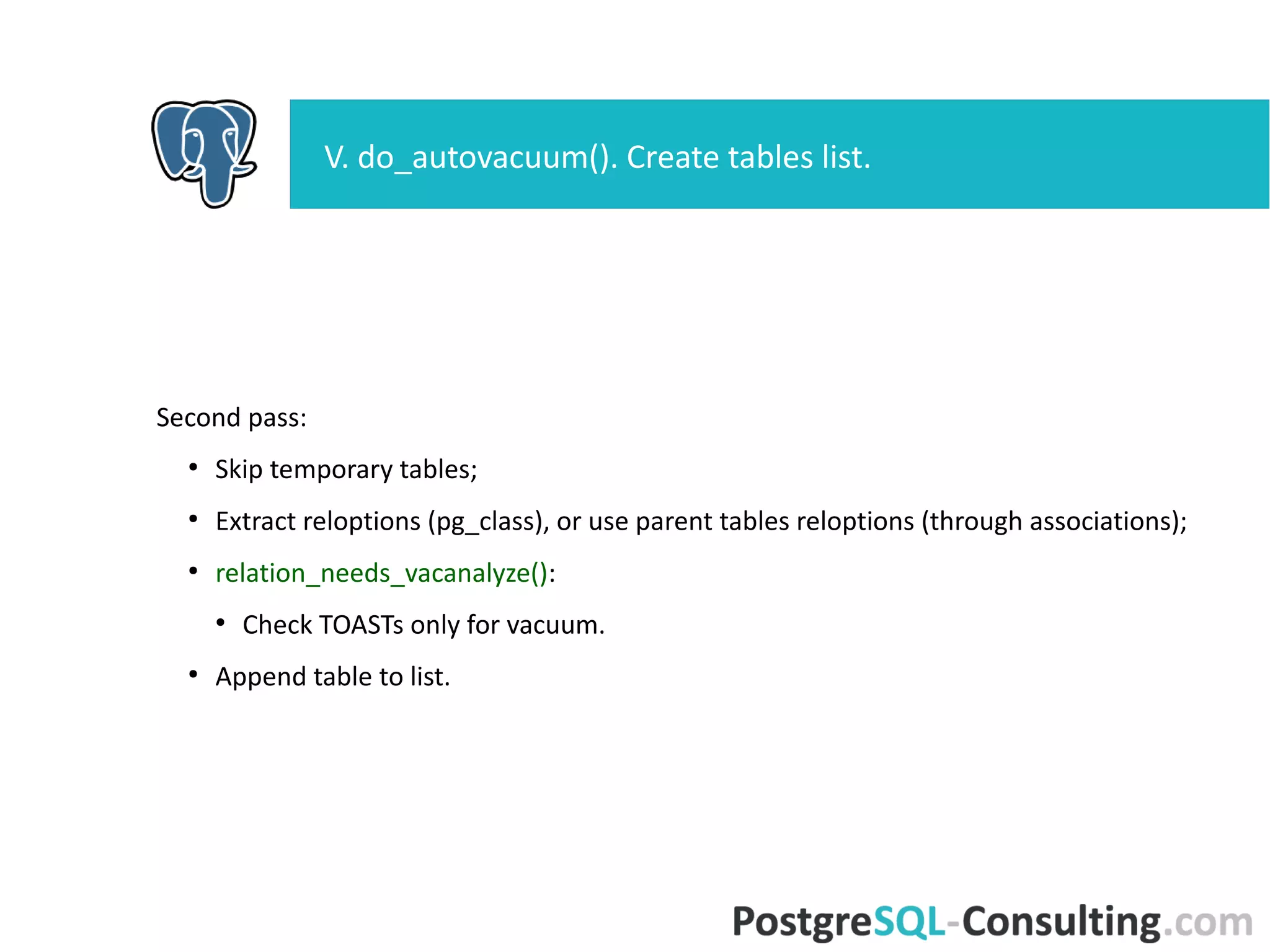 Second pass:
●
Skip temporary tables;
●
Extract reloptions (pg_class), or use parent tables reloptions
(through associations);
●
relation_needs_vacanalyze():
●
Check TOASTs only for vacuum.
●
Append table to list.
V. do_autovacuum(). Create tables list.
 