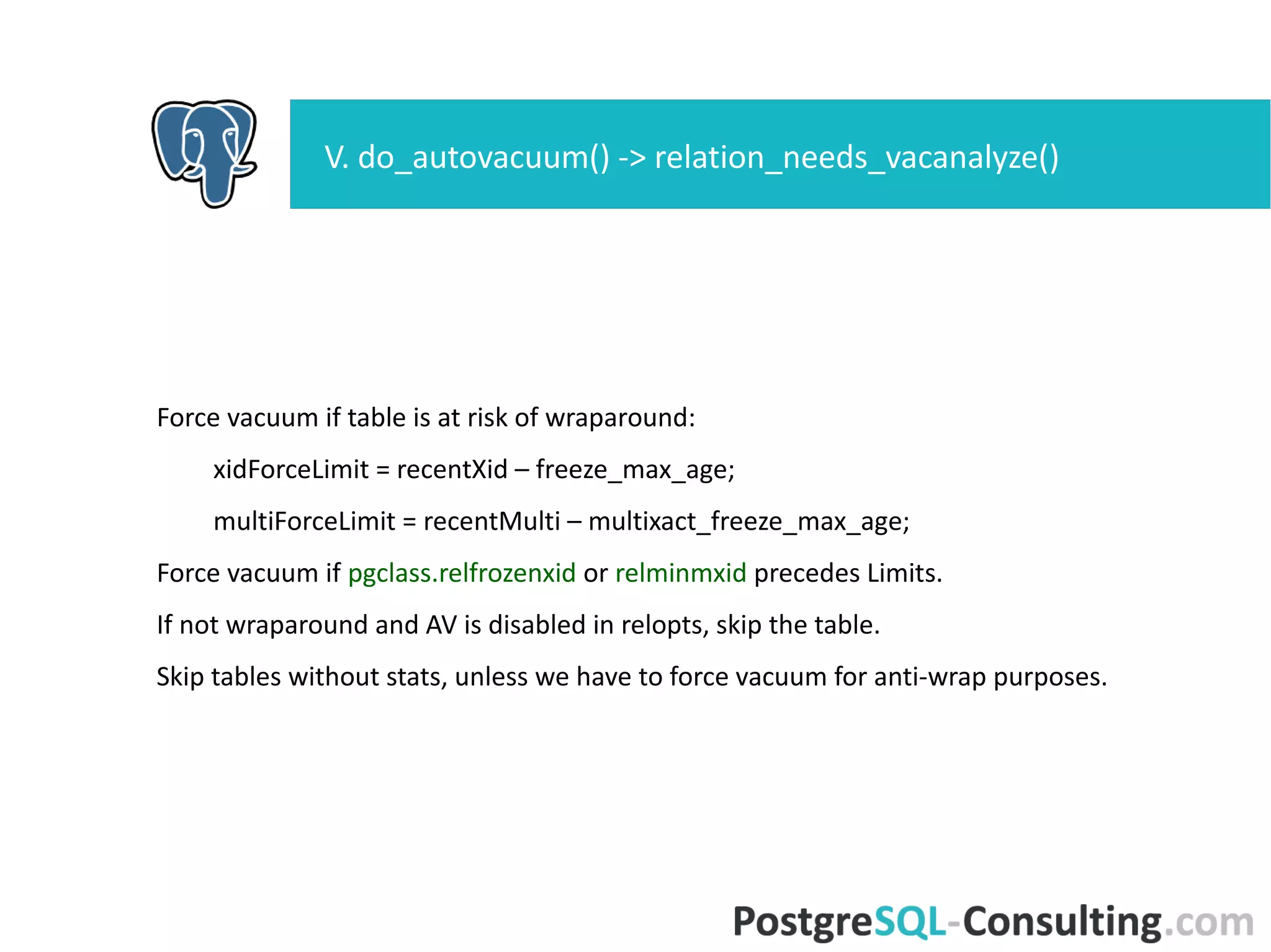 Force vacuum if table is at risk of wraparound:
xidForceLimit = recentXid – freeze_max_age;
multiForceLimit = recentMulti – multixact_freeze_max_age;
Force vacuum if pgclass.relfrozenxid or relminmxid precedes Limits.
If not wraparound and AV is disabled in relopts, skip the table.
Skip tables without stats, unless we have to force vacuum for anti-wrap
purposes.
V. do_autovacuum() ->
relation_needs_vacanalyze()
 