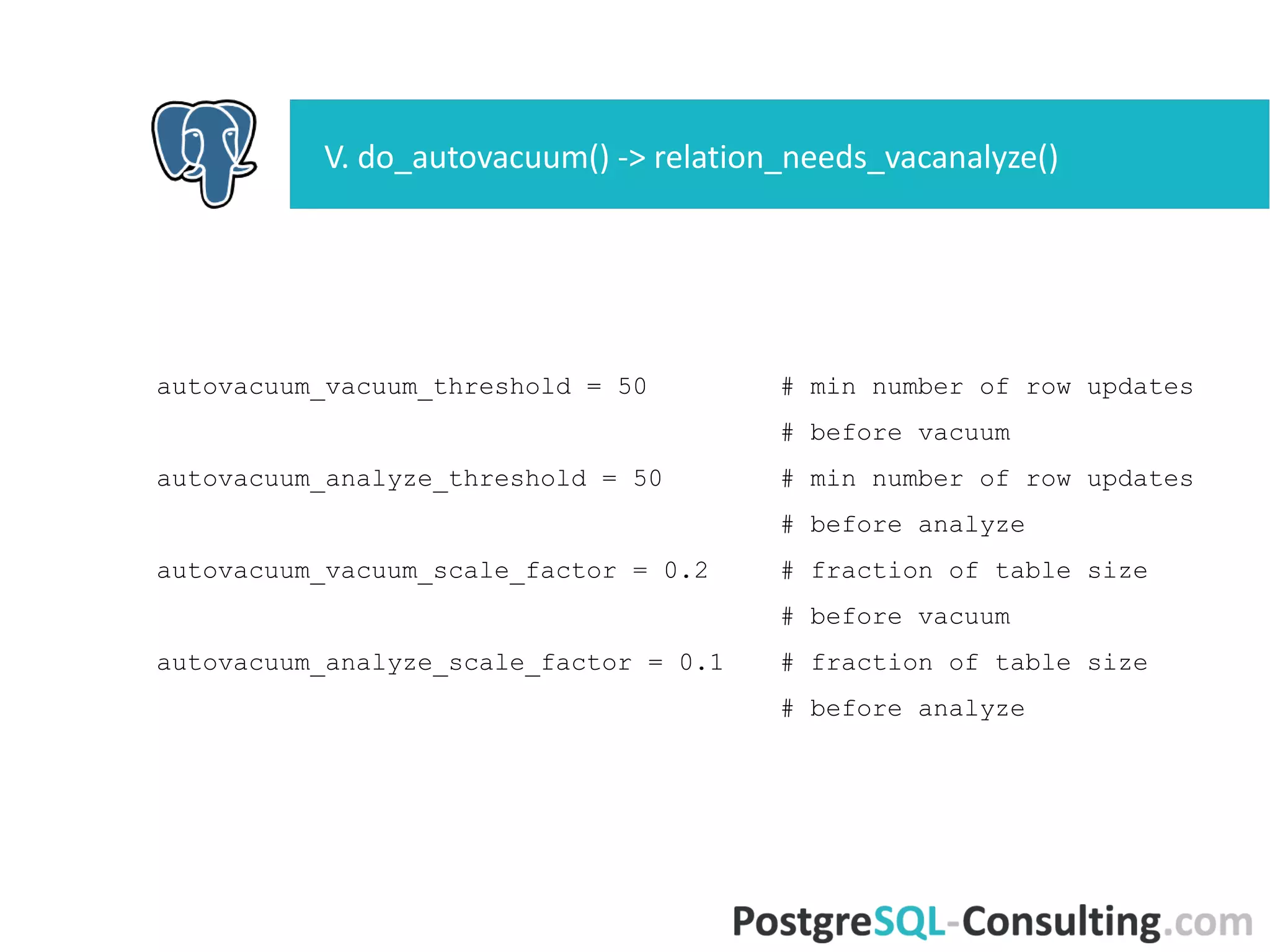 autovacuum_vacuum_threshold = 50 # min number of row updates
# before vacuum
autovacuum_analyze_threshold = 50 # min number of row updates
# before analyze
autovacuum_vacuum_scale_factor = 0.2 # fraction of table size
# before vacuum
autovacuum_analyze_scale_factor = 0.1 # fraction of table size
# before analyze
V. do_autovacuum() ->
relation_needs_vacanalyze()
 