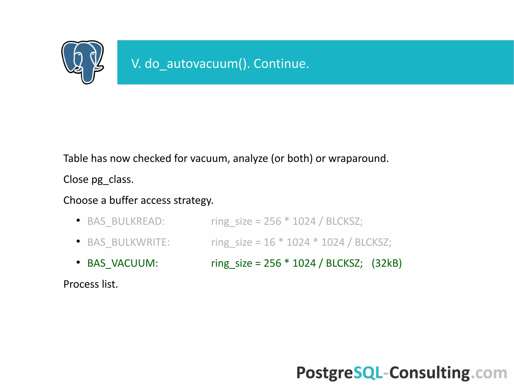 Table has now checked for vacuum, analyze (or both) or wraparound.
Close pg_class.
Choose a buffer access strategy.
●
BAS_BULKREAD: ring_size = 256 * 1024 / BLCKSZ;
●
BAS_BULKWRITE: ring_size = 16 * 1024 * 1024 / BLCKSZ;
●
BAS_VACUUM: ring_size = 256 * 1024 / BLCKSZ; (32kB)
Process list.
V. do_autovacuum(). Continue.
 