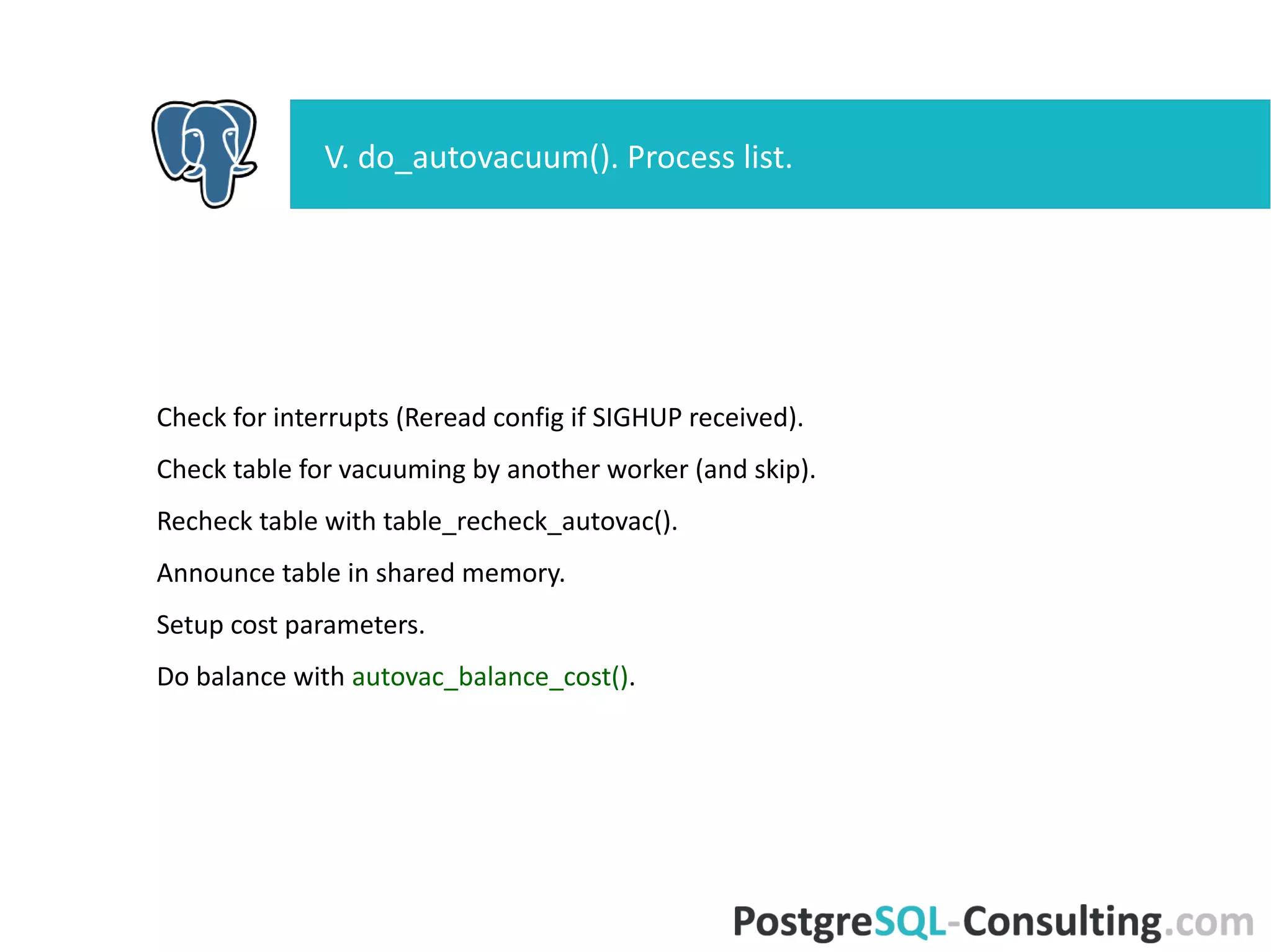 Check for interrupts (Reread config if SIGHUP received).
Check table for vacuuming by another worker (and skip).
Recheck table with table_recheck_autovac().
Announce table in shared memory.
Setup cost parameters.
Do balance with autovac_balance_cost().
V. do_autovacuum(). Process list.
 