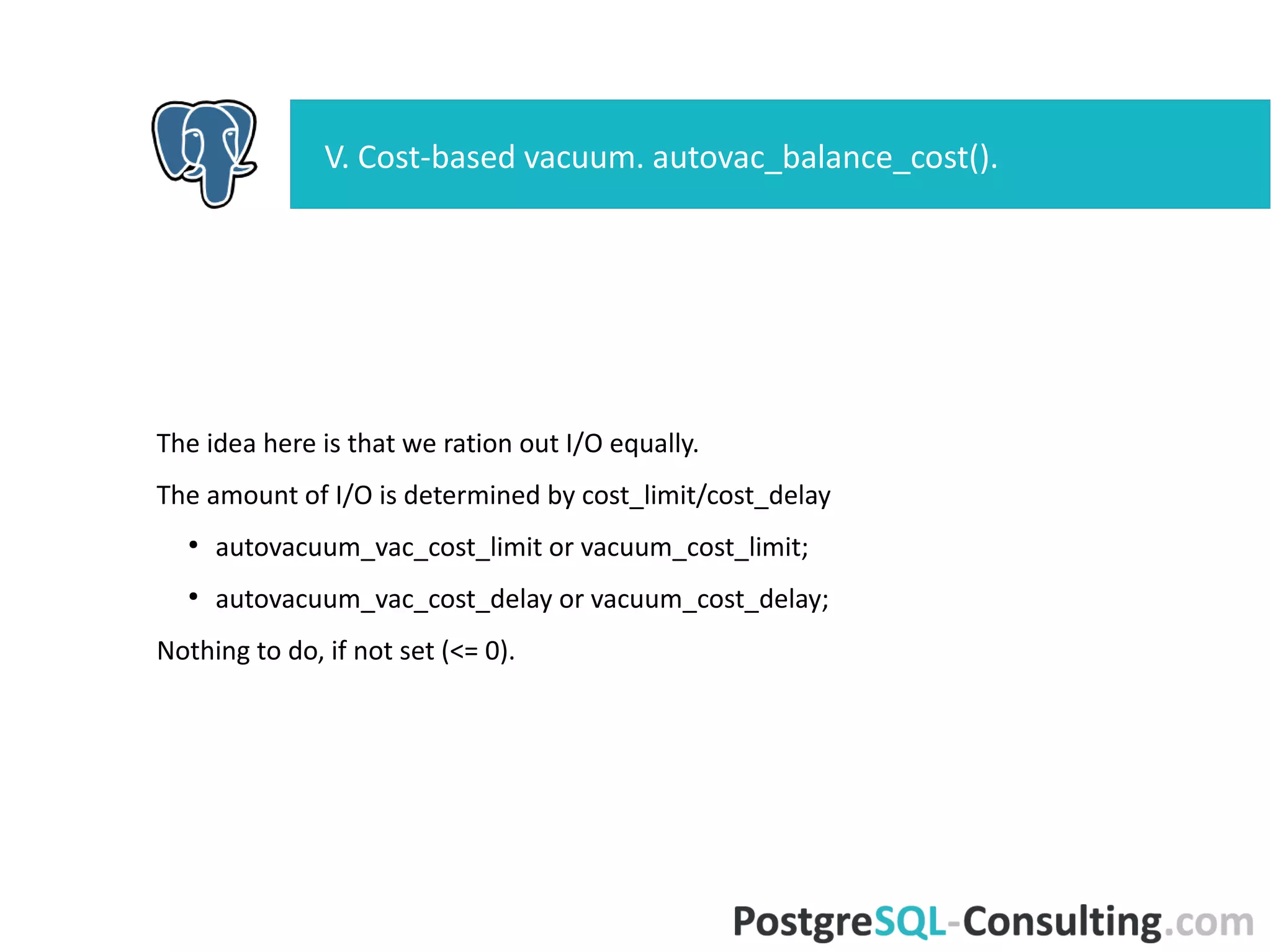 The idea here is that we ration out I/O equally.
The amount of I/O is determined by cost_limit/cost_delay
●
autovacuum_vac_cost_limit or vacuum_cost_limit;
●
autovacuum_vac_cost_delay or vacuum_cost_delay;
Nothing to do, if not set (<= 0).
V. Cost-based vacuum. autovac_balance_cost().
 