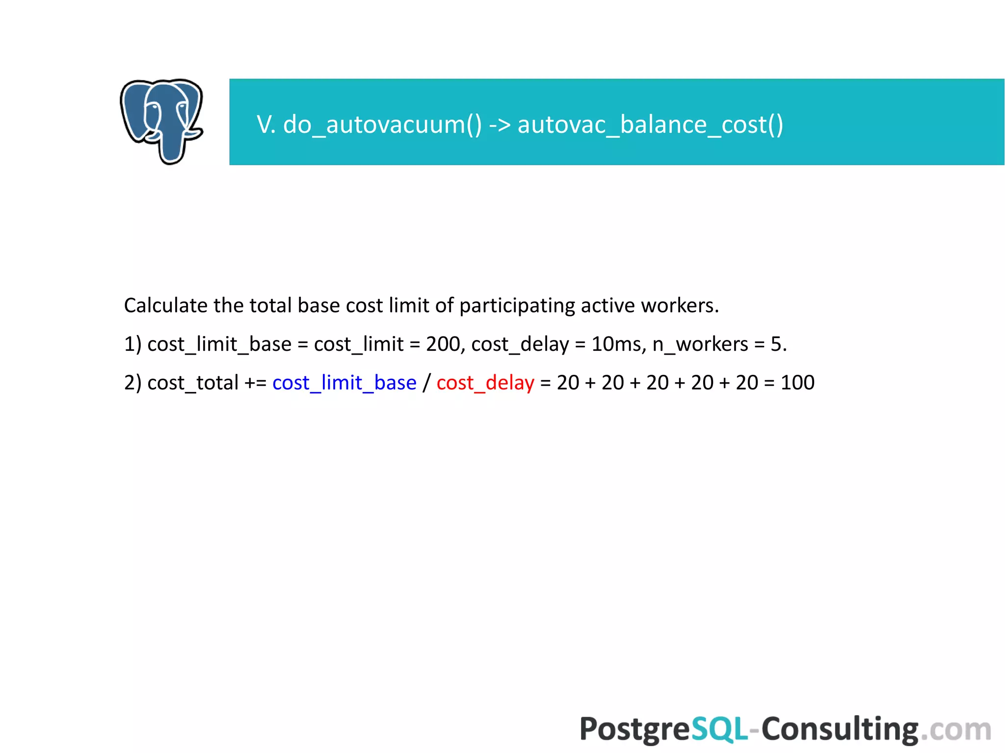 Calculate the total base cost limit of participating active workers.
1) cost_limit_base = cost_limit = 200, cost_delay = 10ms, n_workers =
5.
2) cost_total += cost_limit_base / cost_delay = 20 + 20 + 20 + 20 + 20
= 100
V. do_autovacuum() -> autovac_balance_cost()
 