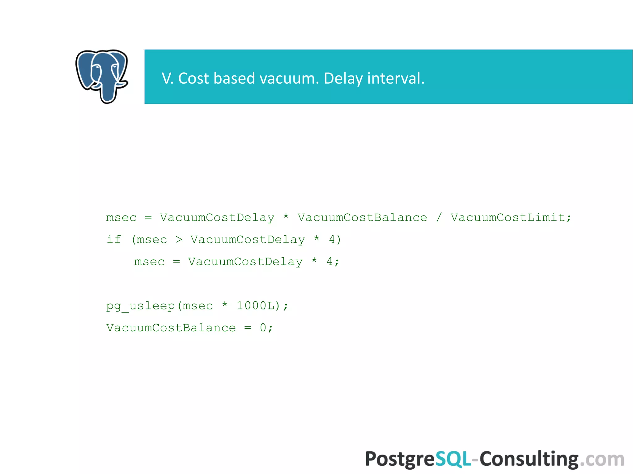 msec = VacuumCostDelay * VacuumCostBalance / VacuumCostLimit;
if (msec > VacuumCostDelay * 4)
msec = VacuumCostDelay * 4;
pg_usleep(msec * 1000L);
VacuumCostBalance = 0;
V. Cost based vacuum. Delay interval.
 